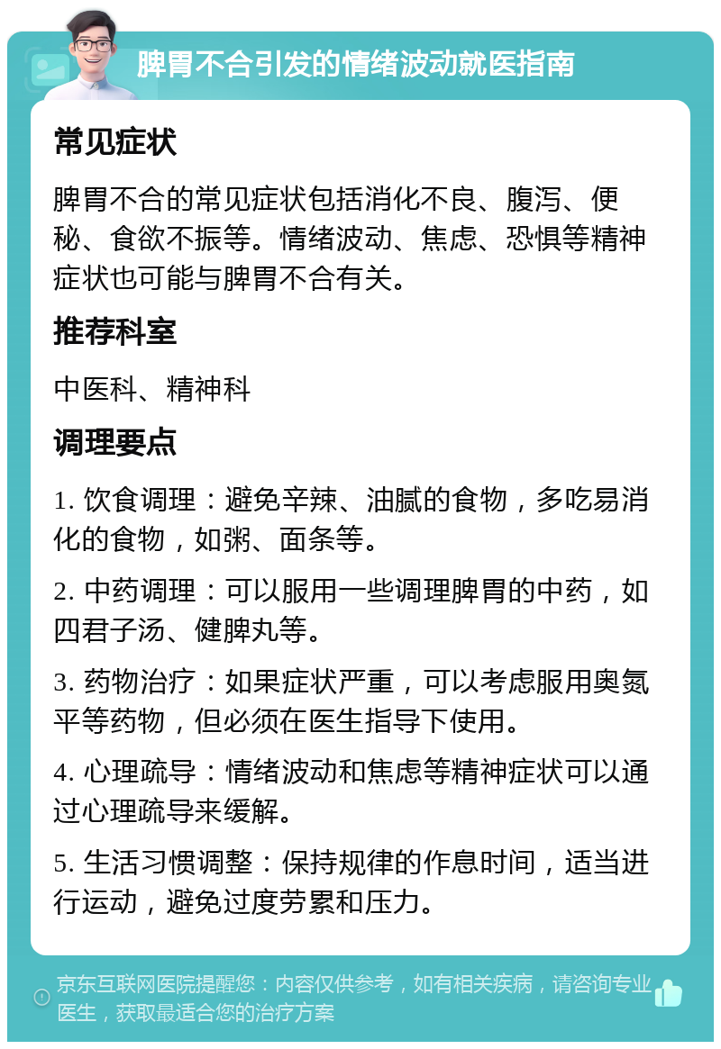 脾胃不合引发的情绪波动就医指南 常见症状 脾胃不合的常见症状包括消化不良、腹泻、便秘、食欲不振等。情绪波动、焦虑、恐惧等精神症状也可能与脾胃不合有关。 推荐科室 中医科、精神科 调理要点 1. 饮食调理：避免辛辣、油腻的食物，多吃易消化的食物，如粥、面条等。 2. 中药调理：可以服用一些调理脾胃的中药，如四君子汤、健脾丸等。 3. 药物治疗：如果症状严重，可以考虑服用奥氮平等药物，但必须在医生指导下使用。 4. 心理疏导：情绪波动和焦虑等精神症状可以通过心理疏导来缓解。 5. 生活习惯调整：保持规律的作息时间，适当进行运动，避免过度劳累和压力。