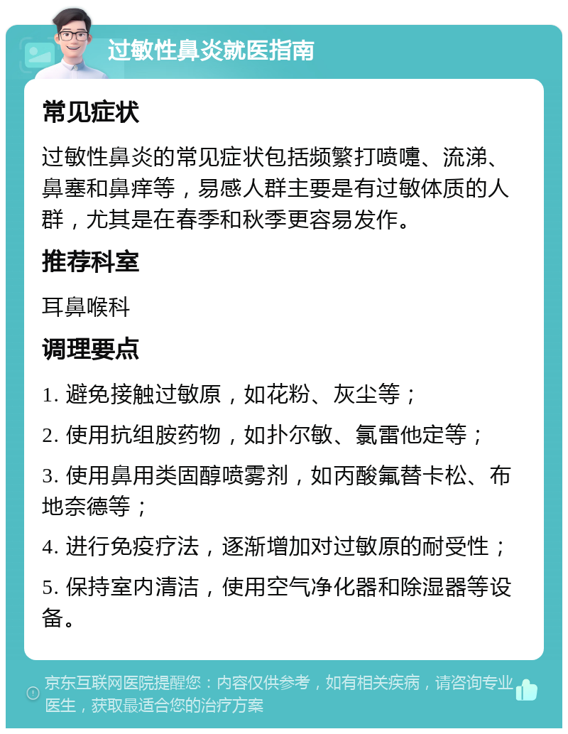 过敏性鼻炎就医指南 常见症状 过敏性鼻炎的常见症状包括频繁打喷嚏、流涕、鼻塞和鼻痒等，易感人群主要是有过敏体质的人群，尤其是在春季和秋季更容易发作。 推荐科室 耳鼻喉科 调理要点 1. 避免接触过敏原，如花粉、灰尘等； 2. 使用抗组胺药物，如扑尔敏、氯雷他定等； 3. 使用鼻用类固醇喷雾剂，如丙酸氟替卡松、布地奈德等； 4. 进行免疫疗法，逐渐增加对过敏原的耐受性； 5. 保持室内清洁，使用空气净化器和除湿器等设备。