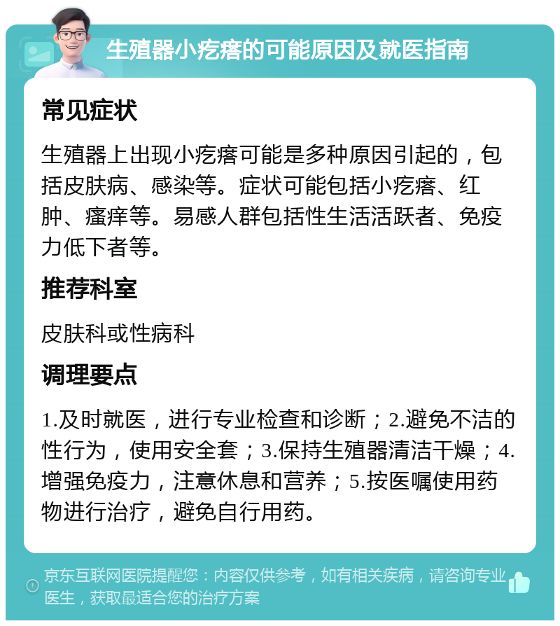 生殖器小疙瘩的可能原因及就医指南 常见症状 生殖器上出现小疙瘩可能是多种原因引起的，包括皮肤病、感染等。症状可能包括小疙瘩、红肿、瘙痒等。易感人群包括性生活活跃者、免疫力低下者等。 推荐科室 皮肤科或性病科 调理要点 1.及时就医，进行专业检查和诊断；2.避免不洁的性行为，使用安全套；3.保持生殖器清洁干燥；4.增强免疫力，注意休息和营养；5.按医嘱使用药物进行治疗，避免自行用药。