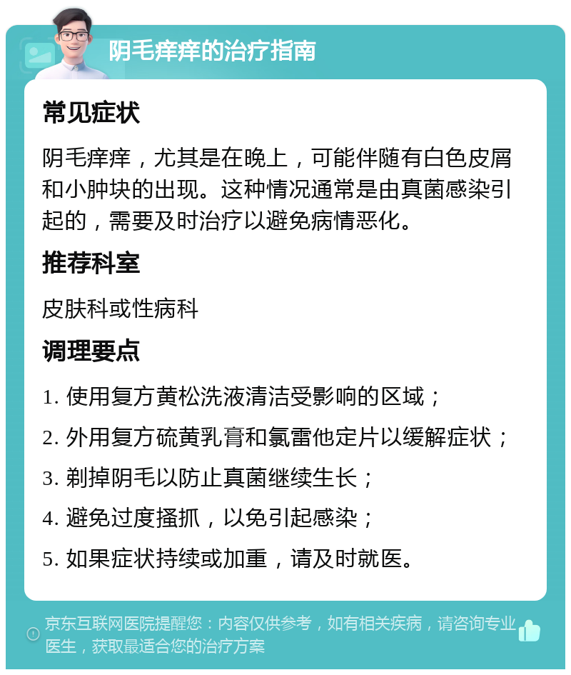 阴毛痒痒的治疗指南 常见症状 阴毛痒痒，尤其是在晚上，可能伴随有白色皮屑和小肿块的出现。这种情况通常是由真菌感染引起的，需要及时治疗以避免病情恶化。 推荐科室 皮肤科或性病科 调理要点 1. 使用复方黄松洗液清洁受影响的区域； 2. 外用复方硫黄乳膏和氯雷他定片以缓解症状； 3. 剃掉阴毛以防止真菌继续生长； 4. 避免过度搔抓，以免引起感染； 5. 如果症状持续或加重，请及时就医。