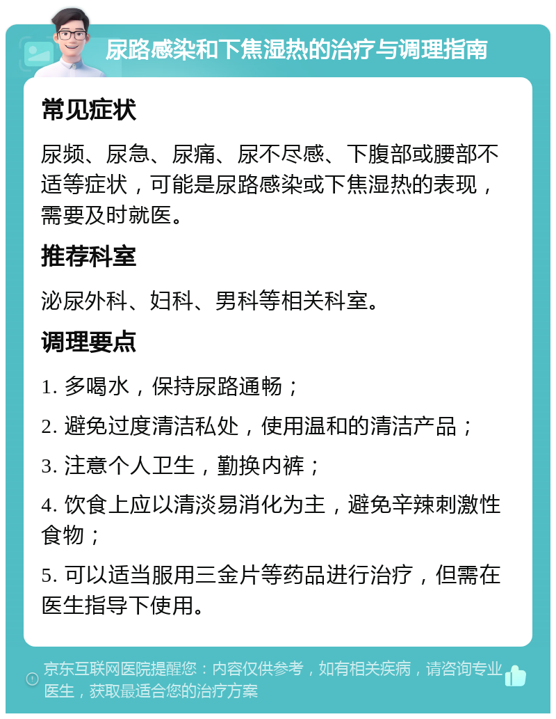 尿路感染和下焦湿热的治疗与调理指南 常见症状 尿频、尿急、尿痛、尿不尽感、下腹部或腰部不适等症状，可能是尿路感染或下焦湿热的表现，需要及时就医。 推荐科室 泌尿外科、妇科、男科等相关科室。 调理要点 1. 多喝水，保持尿路通畅； 2. 避免过度清洁私处，使用温和的清洁产品； 3. 注意个人卫生，勤换内裤； 4. 饮食上应以清淡易消化为主，避免辛辣刺激性食物； 5. 可以适当服用三金片等药品进行治疗，但需在医生指导下使用。