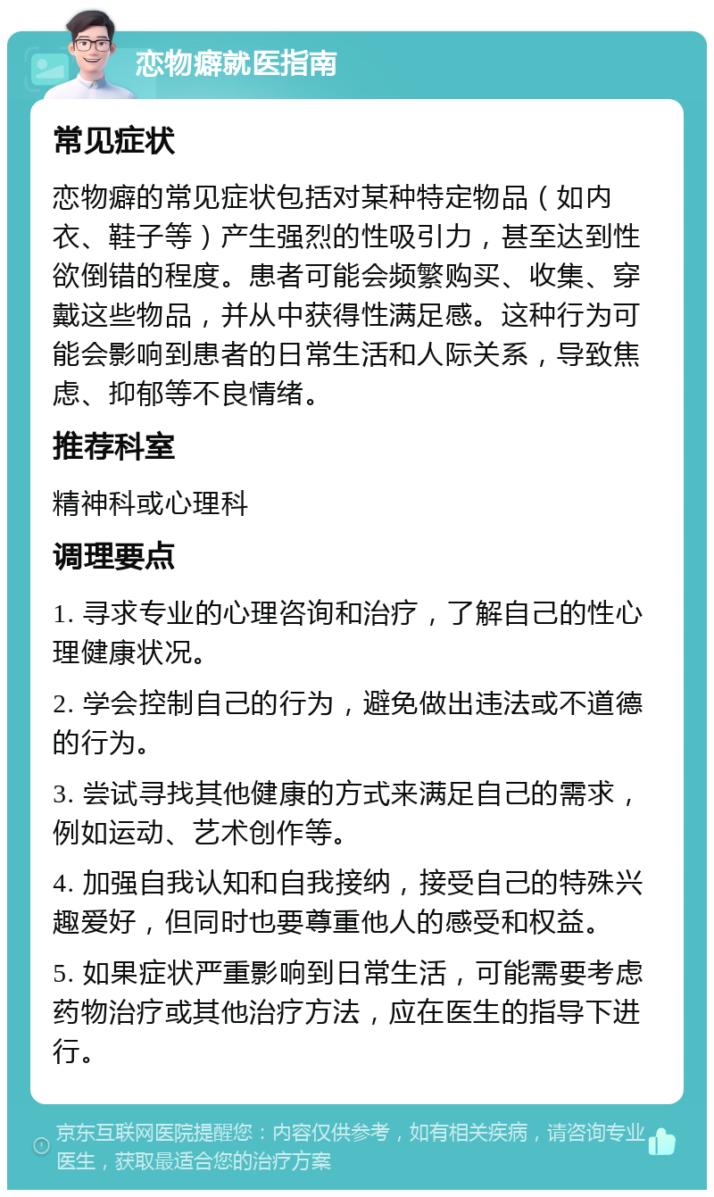 恋物癖就医指南 常见症状 恋物癖的常见症状包括对某种特定物品（如内衣、鞋子等）产生强烈的性吸引力，甚至达到性欲倒错的程度。患者可能会频繁购买、收集、穿戴这些物品，并从中获得性满足感。这种行为可能会影响到患者的日常生活和人际关系，导致焦虑、抑郁等不良情绪。 推荐科室 精神科或心理科 调理要点 1. 寻求专业的心理咨询和治疗，了解自己的性心理健康状况。 2. 学会控制自己的行为，避免做出违法或不道德的行为。 3. 尝试寻找其他健康的方式来满足自己的需求，例如运动、艺术创作等。 4. 加强自我认知和自我接纳，接受自己的特殊兴趣爱好，但同时也要尊重他人的感受和权益。 5. 如果症状严重影响到日常生活，可能需要考虑药物治疗或其他治疗方法，应在医生的指导下进行。