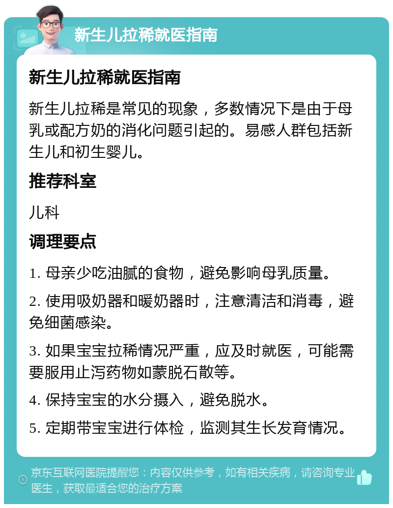 新生儿拉稀就医指南 新生儿拉稀就医指南 新生儿拉稀是常见的现象，多数情况下是由于母乳或配方奶的消化问题引起的。易感人群包括新生儿和初生婴儿。 推荐科室 儿科 调理要点 1. 母亲少吃油腻的食物，避免影响母乳质量。 2. 使用吸奶器和暖奶器时，注意清洁和消毒，避免细菌感染。 3. 如果宝宝拉稀情况严重，应及时就医，可能需要服用止泻药物如蒙脱石散等。 4. 保持宝宝的水分摄入，避免脱水。 5. 定期带宝宝进行体检，监测其生长发育情况。