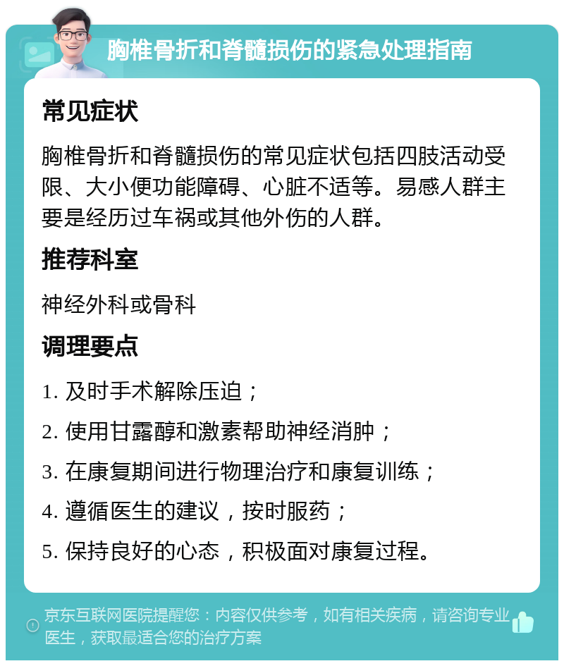 胸椎骨折和脊髓损伤的紧急处理指南 常见症状 胸椎骨折和脊髓损伤的常见症状包括四肢活动受限、大小便功能障碍、心脏不适等。易感人群主要是经历过车祸或其他外伤的人群。 推荐科室 神经外科或骨科 调理要点 1. 及时手术解除压迫； 2. 使用甘露醇和激素帮助神经消肿； 3. 在康复期间进行物理治疗和康复训练； 4. 遵循医生的建议，按时服药； 5. 保持良好的心态，积极面对康复过程。