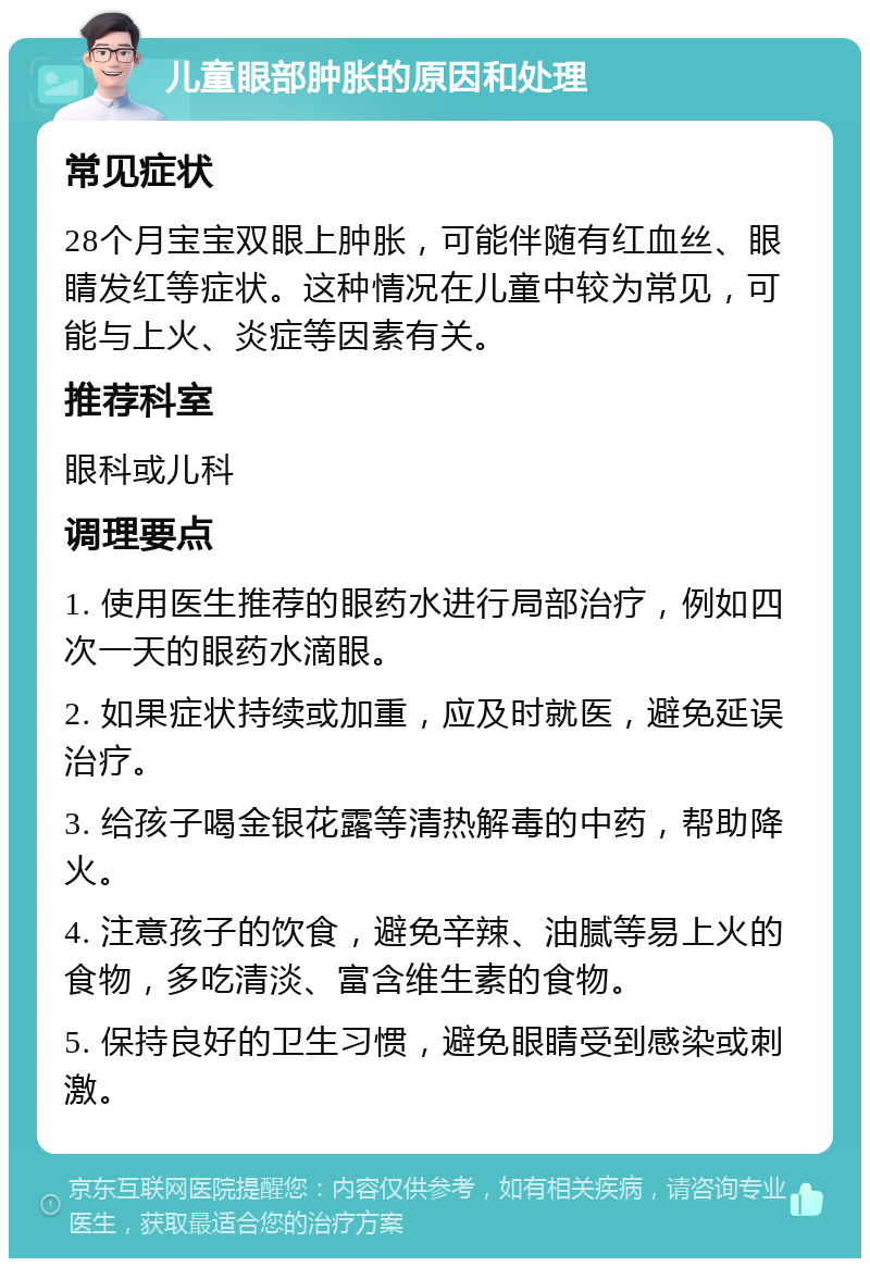 儿童眼部肿胀的原因和处理 常见症状 28个月宝宝双眼上肿胀，可能伴随有红血丝、眼睛发红等症状。这种情况在儿童中较为常见，可能与上火、炎症等因素有关。 推荐科室 眼科或儿科 调理要点 1. 使用医生推荐的眼药水进行局部治疗，例如四次一天的眼药水滴眼。 2. 如果症状持续或加重，应及时就医，避免延误治疗。 3. 给孩子喝金银花露等清热解毒的中药，帮助降火。 4. 注意孩子的饮食，避免辛辣、油腻等易上火的食物，多吃清淡、富含维生素的食物。 5. 保持良好的卫生习惯，避免眼睛受到感染或刺激。