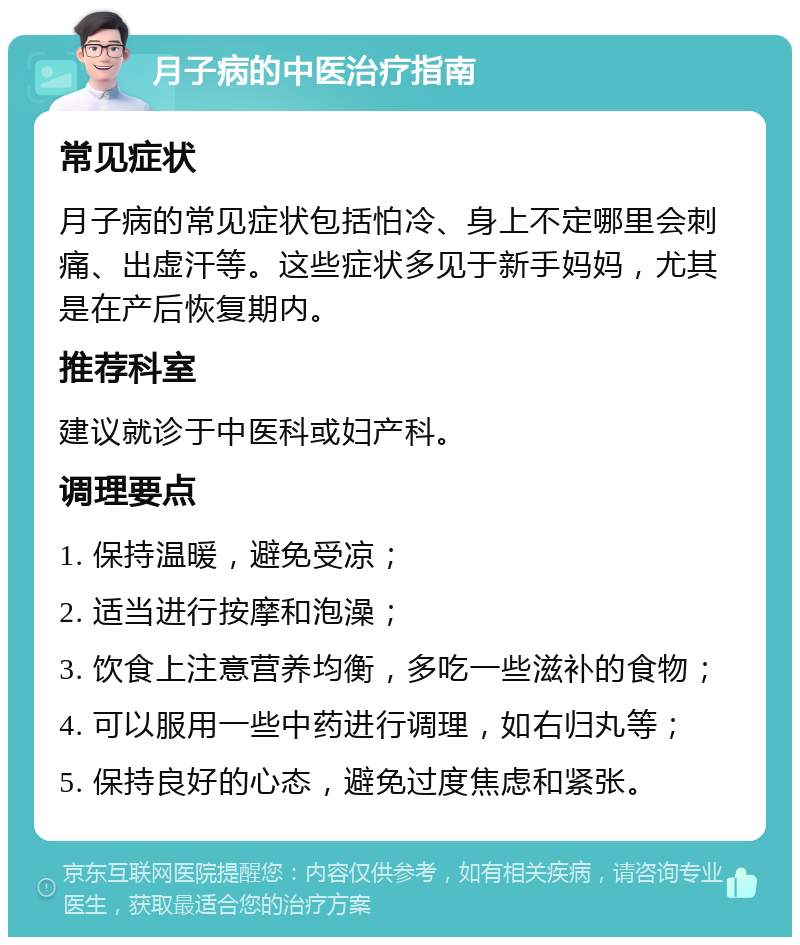 月子病的中医治疗指南 常见症状 月子病的常见症状包括怕冷、身上不定哪里会刺痛、出虚汗等。这些症状多见于新手妈妈，尤其是在产后恢复期内。 推荐科室 建议就诊于中医科或妇产科。 调理要点 1. 保持温暖，避免受凉； 2. 适当进行按摩和泡澡； 3. 饮食上注意营养均衡，多吃一些滋补的食物； 4. 可以服用一些中药进行调理，如右归丸等； 5. 保持良好的心态，避免过度焦虑和紧张。