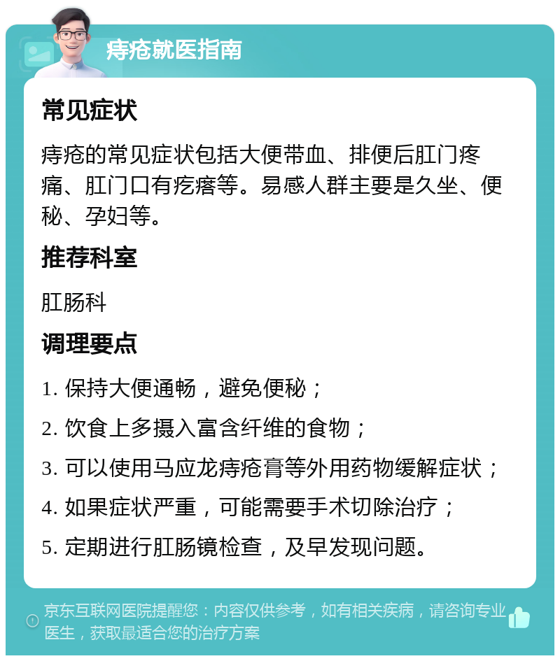 痔疮就医指南 常见症状 痔疮的常见症状包括大便带血、排便后肛门疼痛、肛门口有疙瘩等。易感人群主要是久坐、便秘、孕妇等。 推荐科室 肛肠科 调理要点 1. 保持大便通畅，避免便秘； 2. 饮食上多摄入富含纤维的食物； 3. 可以使用马应龙痔疮膏等外用药物缓解症状； 4. 如果症状严重，可能需要手术切除治疗； 5. 定期进行肛肠镜检查，及早发现问题。