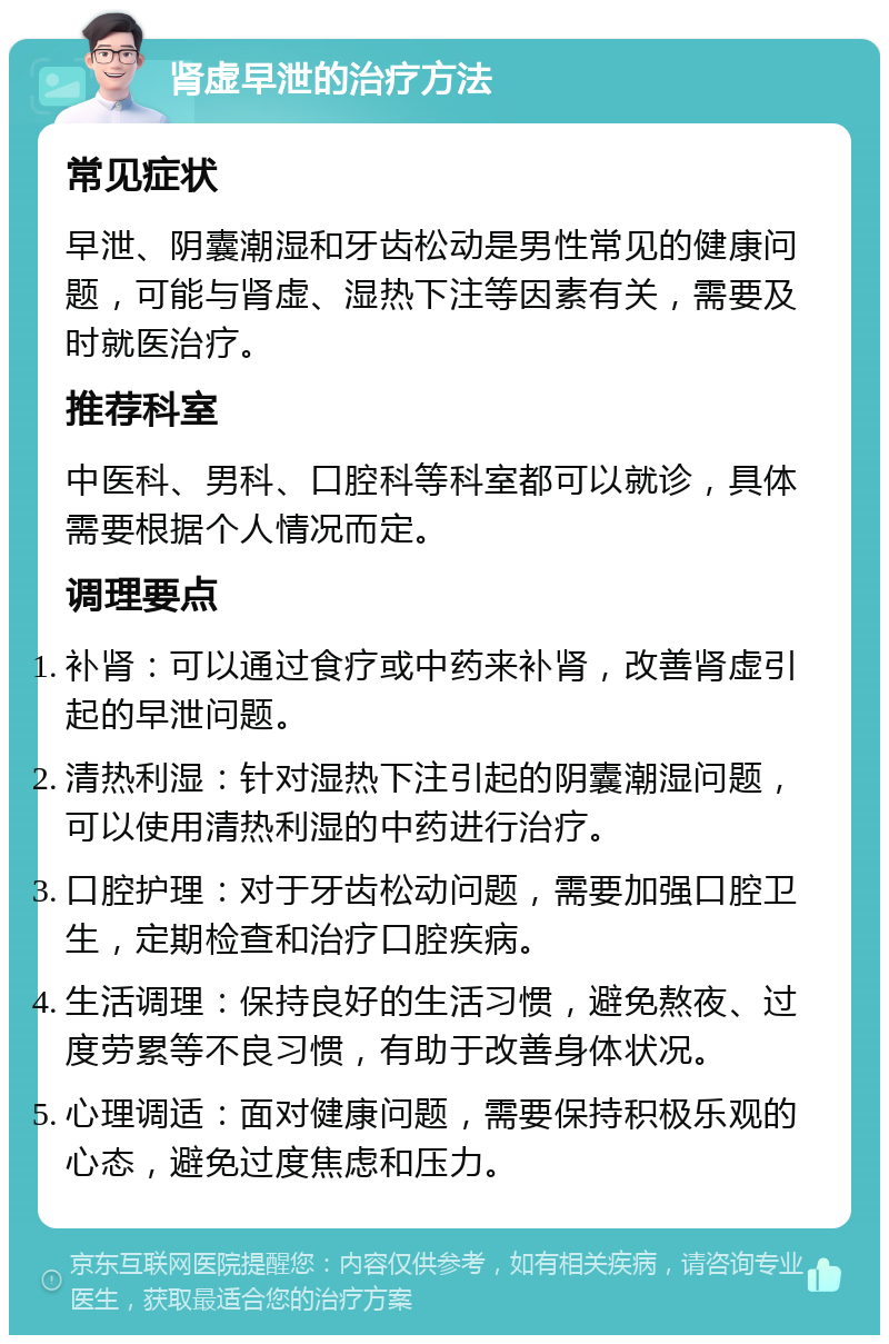 肾虚早泄的治疗方法 常见症状 早泄、阴囊潮湿和牙齿松动是男性常见的健康问题，可能与肾虚、湿热下注等因素有关，需要及时就医治疗。 推荐科室 中医科、男科、口腔科等科室都可以就诊，具体需要根据个人情况而定。 调理要点 补肾：可以通过食疗或中药来补肾，改善肾虚引起的早泄问题。 清热利湿：针对湿热下注引起的阴囊潮湿问题，可以使用清热利湿的中药进行治疗。 口腔护理：对于牙齿松动问题，需要加强口腔卫生，定期检查和治疗口腔疾病。 生活调理：保持良好的生活习惯，避免熬夜、过度劳累等不良习惯，有助于改善身体状况。 心理调适：面对健康问题，需要保持积极乐观的心态，避免过度焦虑和压力。