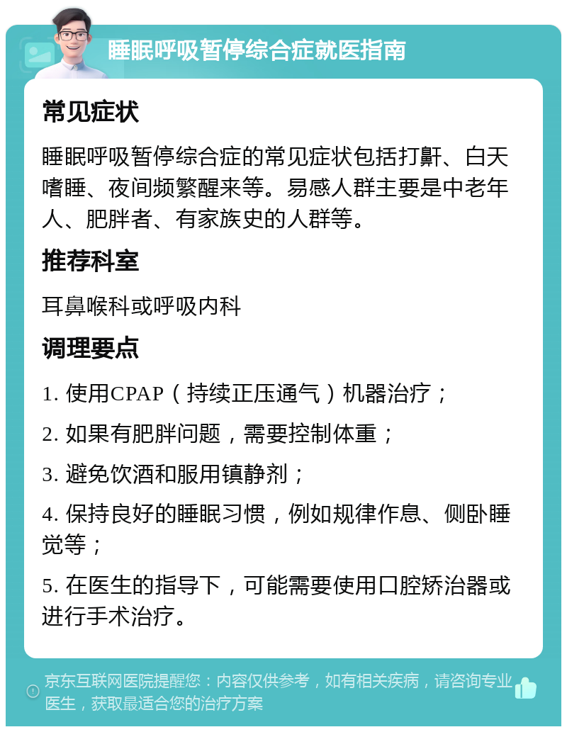 睡眠呼吸暂停综合症就医指南 常见症状 睡眠呼吸暂停综合症的常见症状包括打鼾、白天嗜睡、夜间频繁醒来等。易感人群主要是中老年人、肥胖者、有家族史的人群等。 推荐科室 耳鼻喉科或呼吸内科 调理要点 1. 使用CPAP（持续正压通气）机器治疗； 2. 如果有肥胖问题，需要控制体重； 3. 避免饮酒和服用镇静剂； 4. 保持良好的睡眠习惯，例如规律作息、侧卧睡觉等； 5. 在医生的指导下，可能需要使用口腔矫治器或进行手术治疗。