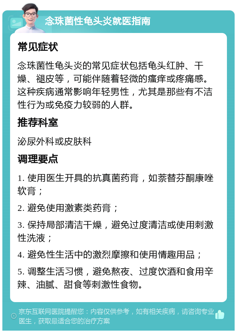 念珠菌性龟头炎就医指南 常见症状 念珠菌性龟头炎的常见症状包括龟头红肿、干燥、褪皮等，可能伴随着轻微的瘙痒或疼痛感。这种疾病通常影响年轻男性，尤其是那些有不洁性行为或免疫力较弱的人群。 推荐科室 泌尿外科或皮肤科 调理要点 1. 使用医生开具的抗真菌药膏，如萘替芬酮康唑软膏； 2. 避免使用激素类药膏； 3. 保持局部清洁干燥，避免过度清洁或使用刺激性洗液； 4. 避免性生活中的激烈摩擦和使用情趣用品； 5. 调整生活习惯，避免熬夜、过度饮酒和食用辛辣、油腻、甜食等刺激性食物。