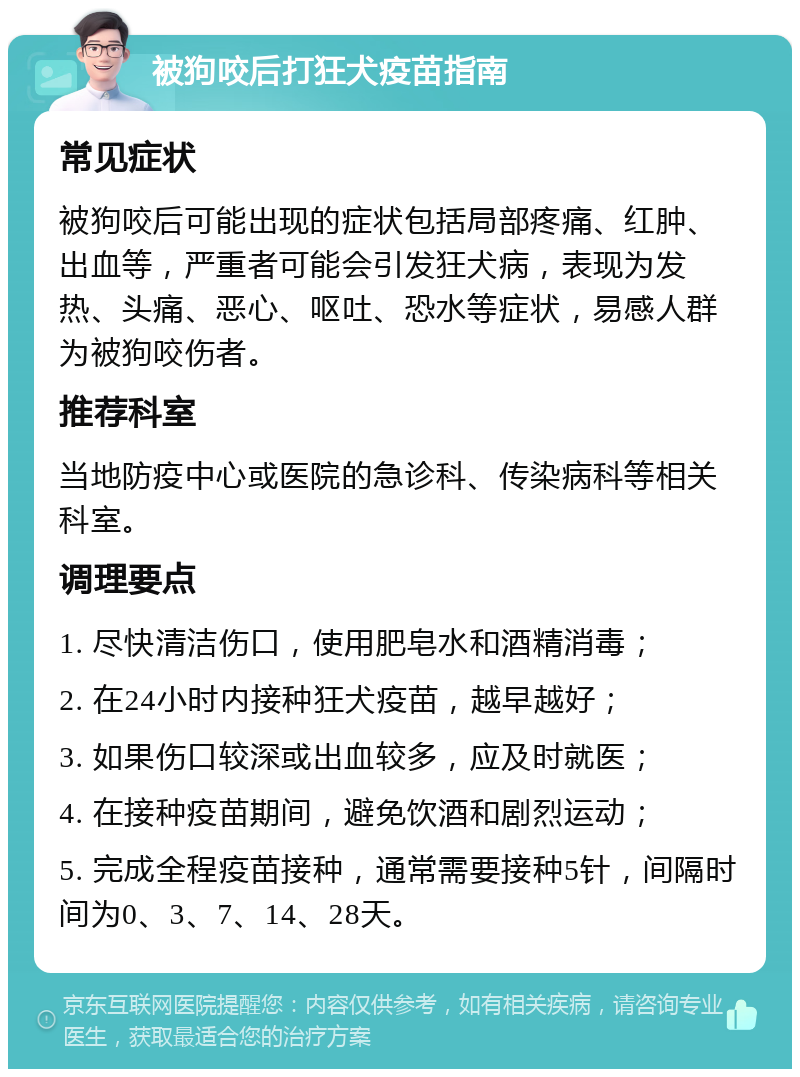 被狗咬后打狂犬疫苗指南 常见症状 被狗咬后可能出现的症状包括局部疼痛、红肿、出血等，严重者可能会引发狂犬病，表现为发热、头痛、恶心、呕吐、恐水等症状，易感人群为被狗咬伤者。 推荐科室 当地防疫中心或医院的急诊科、传染病科等相关科室。 调理要点 1. 尽快清洁伤口，使用肥皂水和酒精消毒； 2. 在24小时内接种狂犬疫苗，越早越好； 3. 如果伤口较深或出血较多，应及时就医； 4. 在接种疫苗期间，避免饮酒和剧烈运动； 5. 完成全程疫苗接种，通常需要接种5针，间隔时间为0、3、7、14、28天。