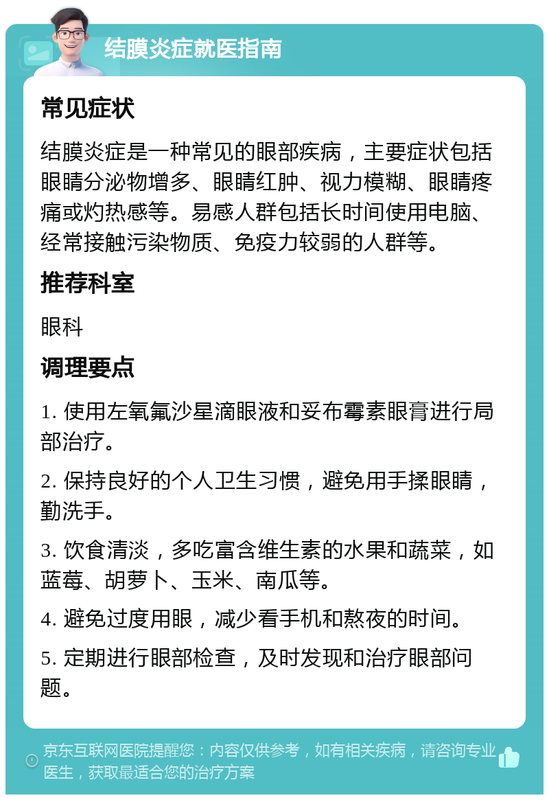 结膜炎症就医指南 常见症状 结膜炎症是一种常见的眼部疾病，主要症状包括眼睛分泌物增多、眼睛红肿、视力模糊、眼睛疼痛或灼热感等。易感人群包括长时间使用电脑、经常接触污染物质、免疫力较弱的人群等。 推荐科室 眼科 调理要点 1. 使用左氧氟沙星滴眼液和妥布霉素眼膏进行局部治疗。 2. 保持良好的个人卫生习惯，避免用手揉眼睛，勤洗手。 3. 饮食清淡，多吃富含维生素的水果和蔬菜，如蓝莓、胡萝卜、玉米、南瓜等。 4. 避免过度用眼，减少看手机和熬夜的时间。 5. 定期进行眼部检查，及时发现和治疗眼部问题。