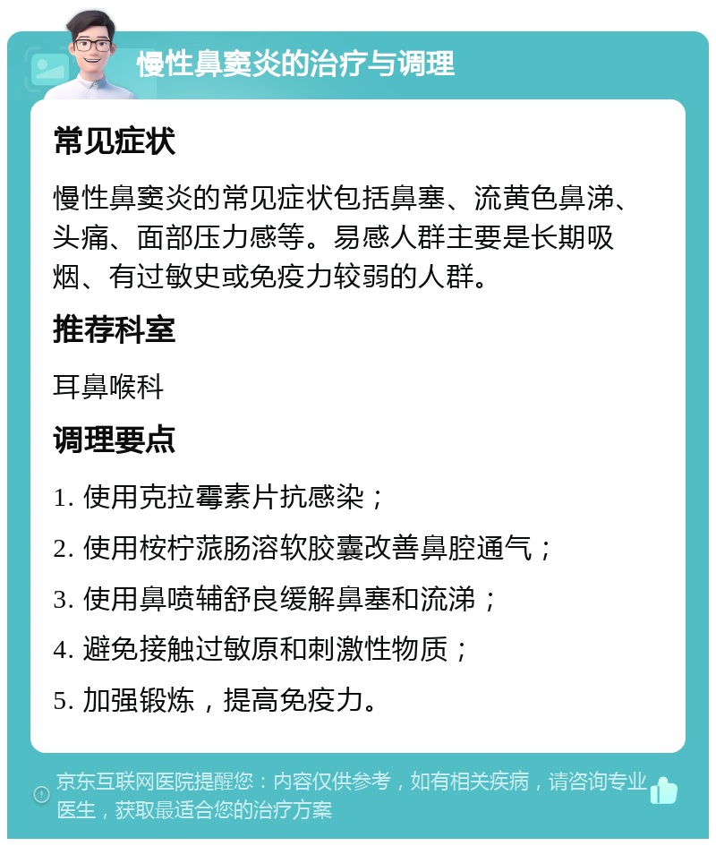 慢性鼻窦炎的治疗与调理 常见症状 慢性鼻窦炎的常见症状包括鼻塞、流黄色鼻涕、头痛、面部压力感等。易感人群主要是长期吸烟、有过敏史或免疫力较弱的人群。 推荐科室 耳鼻喉科 调理要点 1. 使用克拉霉素片抗感染； 2. 使用桉柠蒎肠溶软胶囊改善鼻腔通气； 3. 使用鼻喷辅舒良缓解鼻塞和流涕； 4. 避免接触过敏原和刺激性物质； 5. 加强锻炼，提高免疫力。