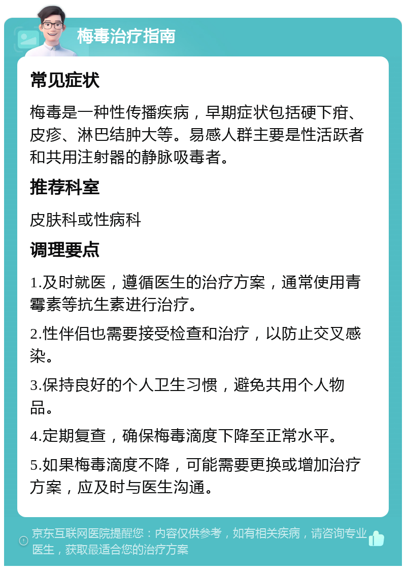 梅毒治疗指南 常见症状 梅毒是一种性传播疾病，早期症状包括硬下疳、皮疹、淋巴结肿大等。易感人群主要是性活跃者和共用注射器的静脉吸毒者。 推荐科室 皮肤科或性病科 调理要点 1.及时就医，遵循医生的治疗方案，通常使用青霉素等抗生素进行治疗。 2.性伴侣也需要接受检查和治疗，以防止交叉感染。 3.保持良好的个人卫生习惯，避免共用个人物品。 4.定期复查，确保梅毒滴度下降至正常水平。 5.如果梅毒滴度不降，可能需要更换或增加治疗方案，应及时与医生沟通。