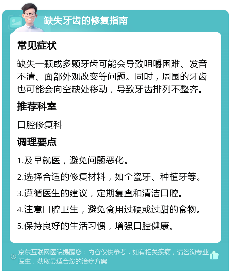 缺失牙齿的修复指南 常见症状 缺失一颗或多颗牙齿可能会导致咀嚼困难、发音不清、面部外观改变等问题。同时，周围的牙齿也可能会向空缺处移动，导致牙齿排列不整齐。 推荐科室 口腔修复科 调理要点 1.及早就医，避免问题恶化。 2.选择合适的修复材料，如全瓷牙、种植牙等。 3.遵循医生的建议，定期复查和清洁口腔。 4.注意口腔卫生，避免食用过硬或过甜的食物。 5.保持良好的生活习惯，增强口腔健康。