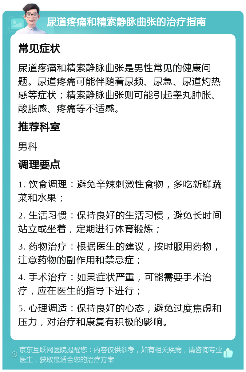 尿道疼痛和精索静脉曲张的治疗指南 常见症状 尿道疼痛和精索静脉曲张是男性常见的健康问题。尿道疼痛可能伴随着尿频、尿急、尿道灼热感等症状；精索静脉曲张则可能引起睾丸肿胀、酸胀感、疼痛等不适感。 推荐科室 男科 调理要点 1. 饮食调理：避免辛辣刺激性食物，多吃新鲜蔬菜和水果； 2. 生活习惯：保持良好的生活习惯，避免长时间站立或坐着，定期进行体育锻炼； 3. 药物治疗：根据医生的建议，按时服用药物，注意药物的副作用和禁忌症； 4. 手术治疗：如果症状严重，可能需要手术治疗，应在医生的指导下进行； 5. 心理调适：保持良好的心态，避免过度焦虑和压力，对治疗和康复有积极的影响。