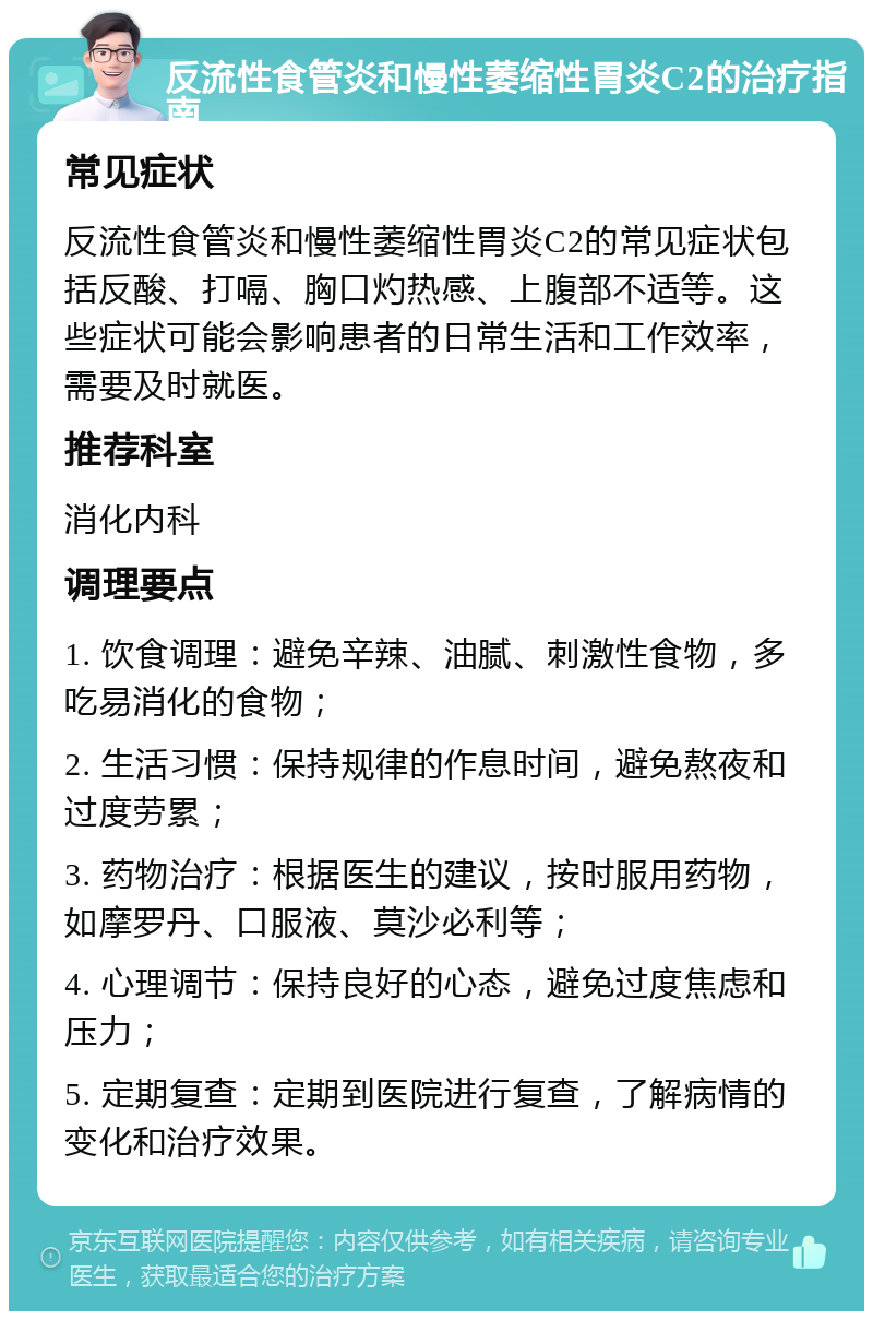 反流性食管炎和慢性萎缩性胃炎C2的治疗指南 常见症状 反流性食管炎和慢性萎缩性胃炎C2的常见症状包括反酸、打嗝、胸口灼热感、上腹部不适等。这些症状可能会影响患者的日常生活和工作效率，需要及时就医。 推荐科室 消化内科 调理要点 1. 饮食调理：避免辛辣、油腻、刺激性食物，多吃易消化的食物； 2. 生活习惯：保持规律的作息时间，避免熬夜和过度劳累； 3. 药物治疗：根据医生的建议，按时服用药物，如摩罗丹、口服液、莫沙必利等； 4. 心理调节：保持良好的心态，避免过度焦虑和压力； 5. 定期复查：定期到医院进行复查，了解病情的变化和治疗效果。