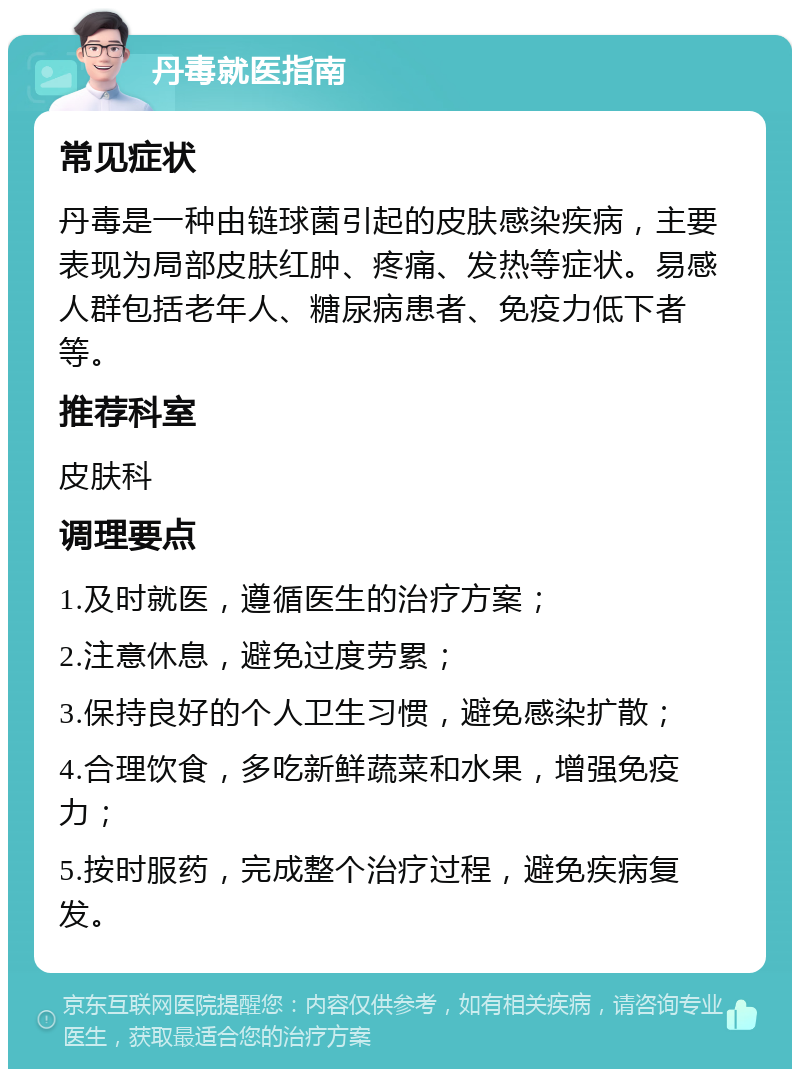 丹毒就医指南 常见症状 丹毒是一种由链球菌引起的皮肤感染疾病，主要表现为局部皮肤红肿、疼痛、发热等症状。易感人群包括老年人、糖尿病患者、免疫力低下者等。 推荐科室 皮肤科 调理要点 1.及时就医，遵循医生的治疗方案； 2.注意休息，避免过度劳累； 3.保持良好的个人卫生习惯，避免感染扩散； 4.合理饮食，多吃新鲜蔬菜和水果，增强免疫力； 5.按时服药，完成整个治疗过程，避免疾病复发。