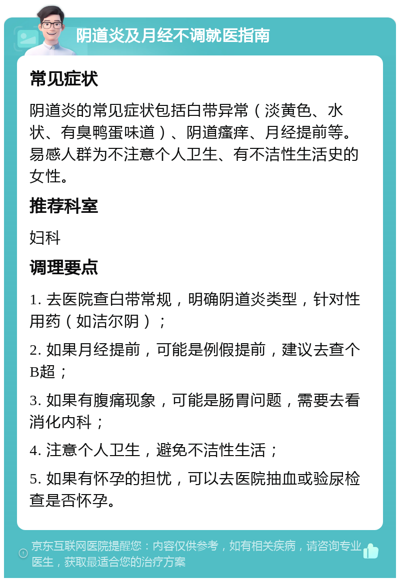 阴道炎及月经不调就医指南 常见症状 阴道炎的常见症状包括白带异常（淡黄色、水状、有臭鸭蛋味道）、阴道瘙痒、月经提前等。易感人群为不注意个人卫生、有不洁性生活史的女性。 推荐科室 妇科 调理要点 1. 去医院查白带常规，明确阴道炎类型，针对性用药（如洁尔阴）； 2. 如果月经提前，可能是例假提前，建议去查个B超； 3. 如果有腹痛现象，可能是肠胃问题，需要去看消化内科； 4. 注意个人卫生，避免不洁性生活； 5. 如果有怀孕的担忧，可以去医院抽血或验尿检查是否怀孕。