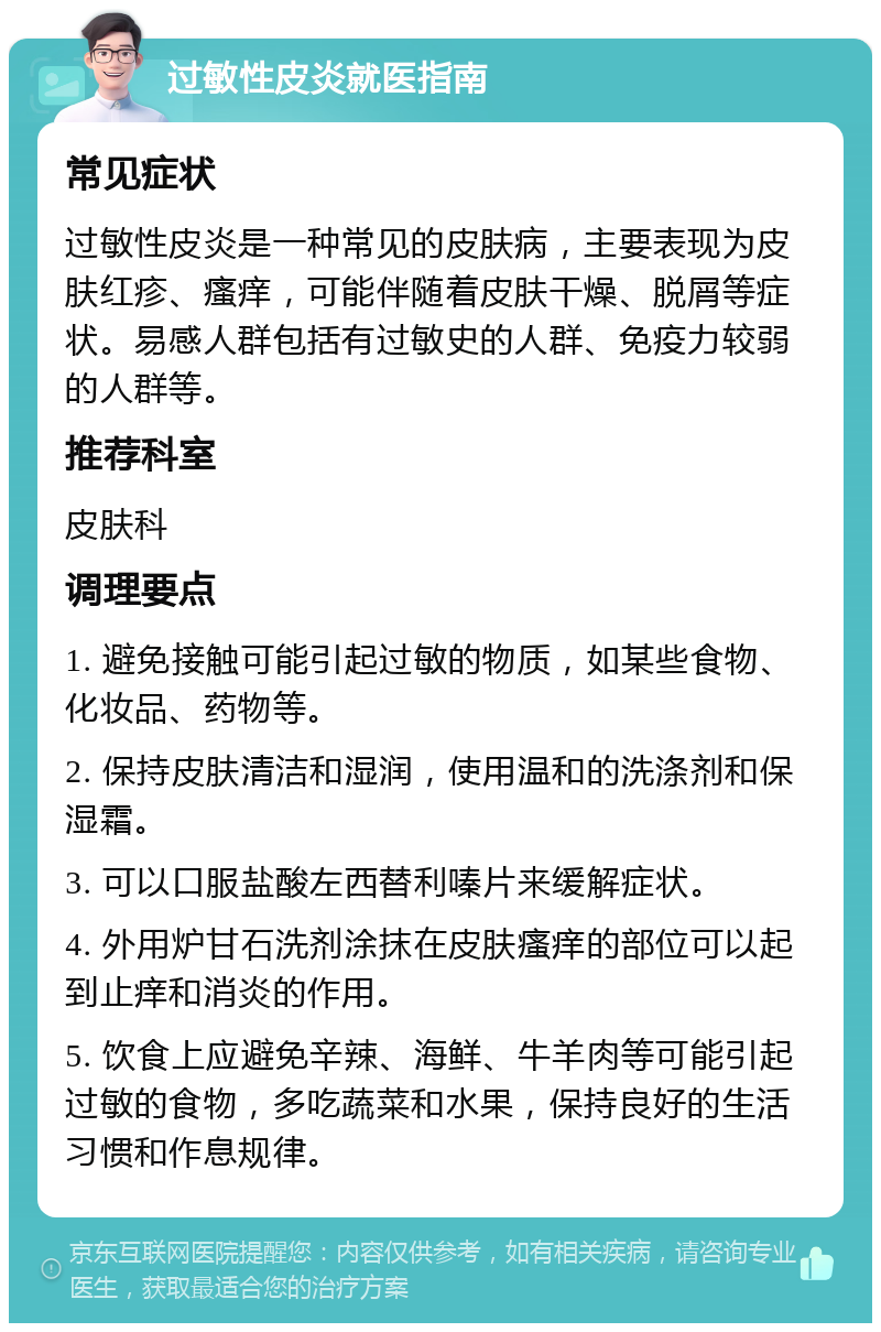 过敏性皮炎就医指南 常见症状 过敏性皮炎是一种常见的皮肤病，主要表现为皮肤红疹、瘙痒，可能伴随着皮肤干燥、脱屑等症状。易感人群包括有过敏史的人群、免疫力较弱的人群等。 推荐科室 皮肤科 调理要点 1. 避免接触可能引起过敏的物质，如某些食物、化妆品、药物等。 2. 保持皮肤清洁和湿润，使用温和的洗涤剂和保湿霜。 3. 可以口服盐酸左西替利嗪片来缓解症状。 4. 外用炉甘石洗剂涂抹在皮肤瘙痒的部位可以起到止痒和消炎的作用。 5. 饮食上应避免辛辣、海鲜、牛羊肉等可能引起过敏的食物，多吃蔬菜和水果，保持良好的生活习惯和作息规律。