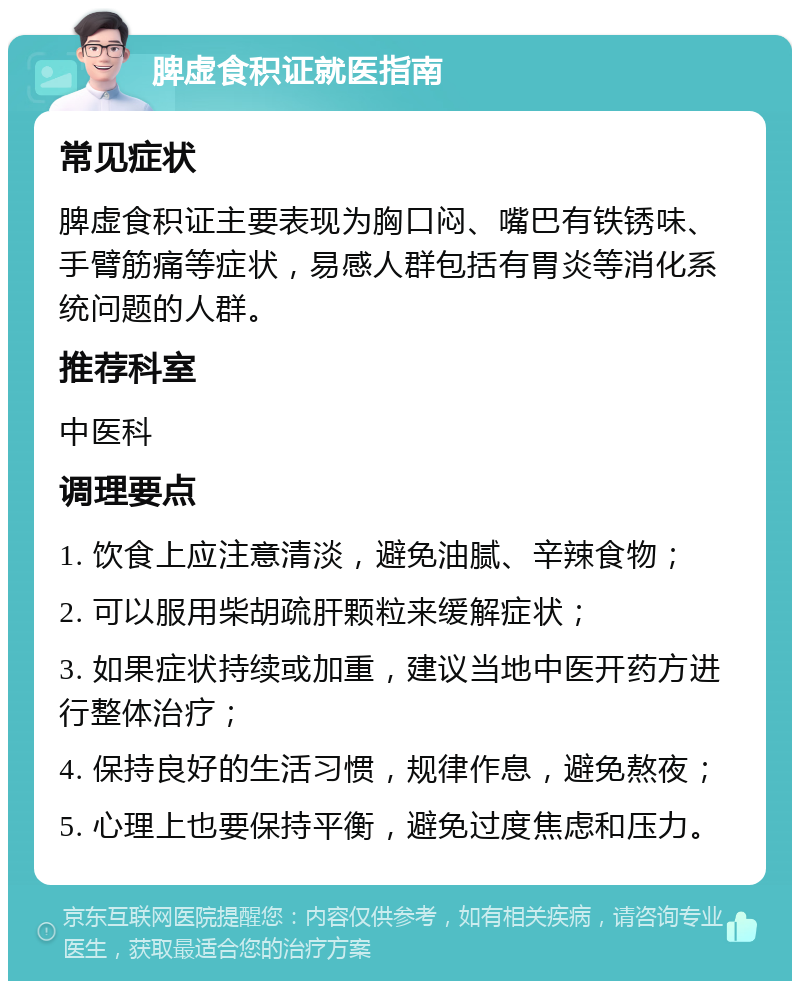 脾虚食积证就医指南 常见症状 脾虚食积证主要表现为胸口闷、嘴巴有铁锈味、手臂筋痛等症状，易感人群包括有胃炎等消化系统问题的人群。 推荐科室 中医科 调理要点 1. 饮食上应注意清淡，避免油腻、辛辣食物； 2. 可以服用柴胡疏肝颗粒来缓解症状； 3. 如果症状持续或加重，建议当地中医开药方进行整体治疗； 4. 保持良好的生活习惯，规律作息，避免熬夜； 5. 心理上也要保持平衡，避免过度焦虑和压力。