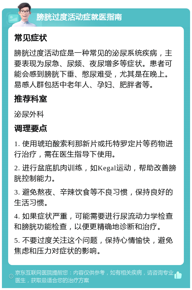 膀胱过度活动症就医指南 常见症状 膀胱过度活动症是一种常见的泌尿系统疾病，主要表现为尿急、尿频、夜尿增多等症状。患者可能会感到膀胱下垂、憋尿难受，尤其是在晚上。易感人群包括中老年人、孕妇、肥胖者等。 推荐科室 泌尿外科 调理要点 1. 使用琥珀酸索利那新片或托特罗定片等药物进行治疗，需在医生指导下使用。 2. 进行盆底肌肉训练，如Kegal运动，帮助改善膀胱控制能力。 3. 避免熬夜、辛辣饮食等不良习惯，保持良好的生活习惯。 4. 如果症状严重，可能需要进行尿流动力学检查和膀胱功能检查，以便更精确地诊断和治疗。 5. 不要过度关注这个问题，保持心情愉快，避免焦虑和压力对症状的影响。