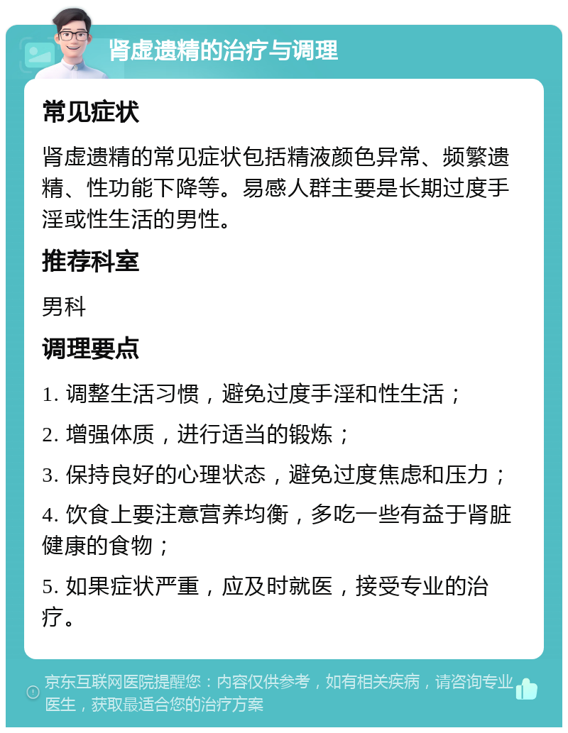 肾虚遗精的治疗与调理 常见症状 肾虚遗精的常见症状包括精液颜色异常、频繁遗精、性功能下降等。易感人群主要是长期过度手淫或性生活的男性。 推荐科室 男科 调理要点 1. 调整生活习惯，避免过度手淫和性生活； 2. 增强体质，进行适当的锻炼； 3. 保持良好的心理状态，避免过度焦虑和压力； 4. 饮食上要注意营养均衡，多吃一些有益于肾脏健康的食物； 5. 如果症状严重，应及时就医，接受专业的治疗。