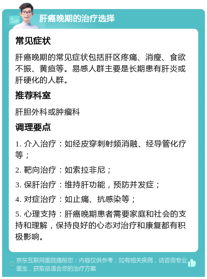 肝癌晚期的治疗选择 常见症状 肝癌晚期的常见症状包括肝区疼痛、消瘦、食欲不振、黄疸等。易感人群主要是长期患有肝炎或肝硬化的人群。 推荐科室 肝胆外科或肿瘤科 调理要点 1. 介入治疗：如经皮穿刺射频消融、经导管化疗等； 2. 靶向治疗：如索拉非尼； 3. 保肝治疗：维持肝功能，预防并发症； 4. 对症治疗：如止痛、抗感染等； 5. 心理支持：肝癌晚期患者需要家庭和社会的支持和理解，保持良好的心态对治疗和康复都有积极影响。