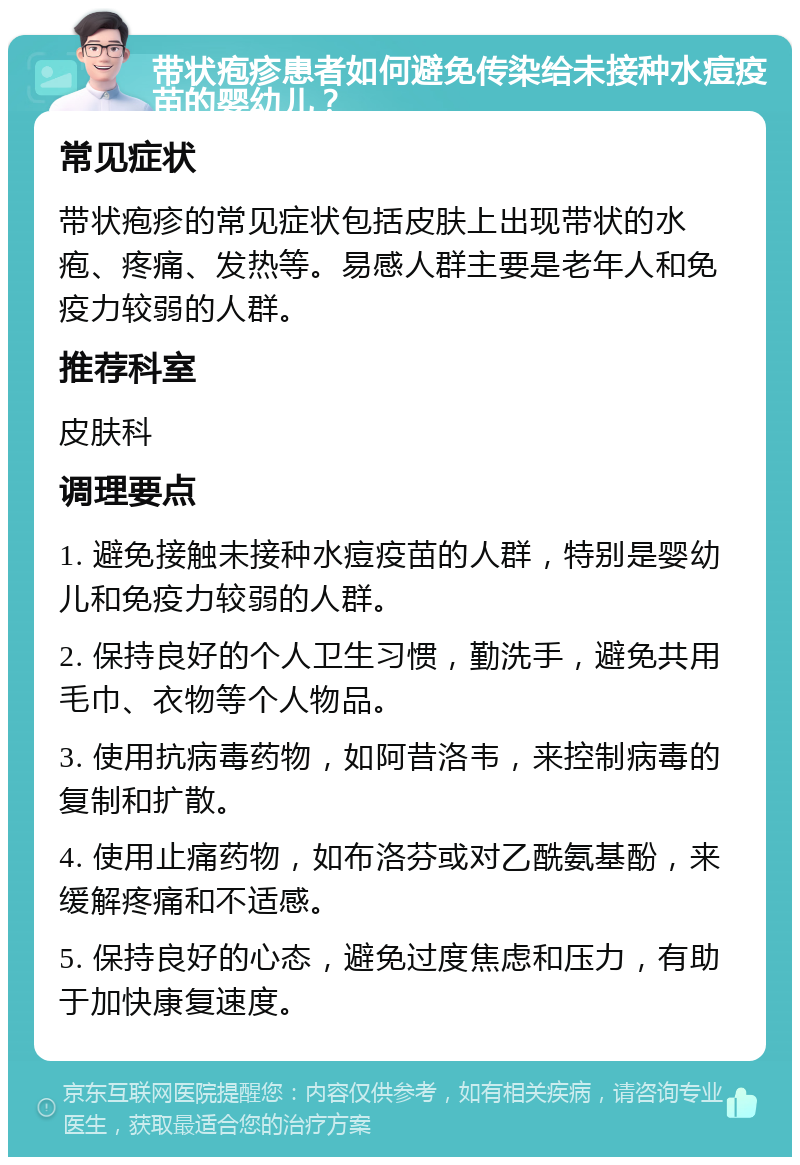 带状疱疹患者如何避免传染给未接种水痘疫苗的婴幼儿？ 常见症状 带状疱疹的常见症状包括皮肤上出现带状的水疱、疼痛、发热等。易感人群主要是老年人和免疫力较弱的人群。 推荐科室 皮肤科 调理要点 1. 避免接触未接种水痘疫苗的人群，特别是婴幼儿和免疫力较弱的人群。 2. 保持良好的个人卫生习惯，勤洗手，避免共用毛巾、衣物等个人物品。 3. 使用抗病毒药物，如阿昔洛韦，来控制病毒的复制和扩散。 4. 使用止痛药物，如布洛芬或对乙酰氨基酚，来缓解疼痛和不适感。 5. 保持良好的心态，避免过度焦虑和压力，有助于加快康复速度。