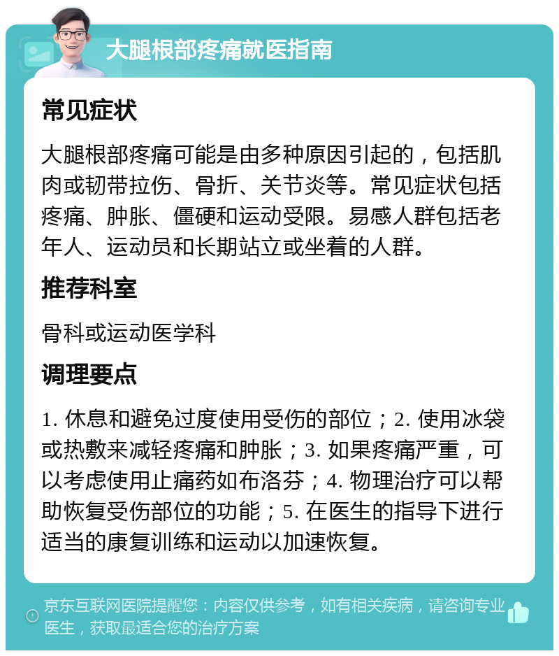 大腿根部疼痛就医指南 常见症状 大腿根部疼痛可能是由多种原因引起的，包括肌肉或韧带拉伤、骨折、关节炎等。常见症状包括疼痛、肿胀、僵硬和运动受限。易感人群包括老年人、运动员和长期站立或坐着的人群。 推荐科室 骨科或运动医学科 调理要点 1. 休息和避免过度使用受伤的部位；2. 使用冰袋或热敷来减轻疼痛和肿胀；3. 如果疼痛严重，可以考虑使用止痛药如布洛芬；4. 物理治疗可以帮助恢复受伤部位的功能；5. 在医生的指导下进行适当的康复训练和运动以加速恢复。