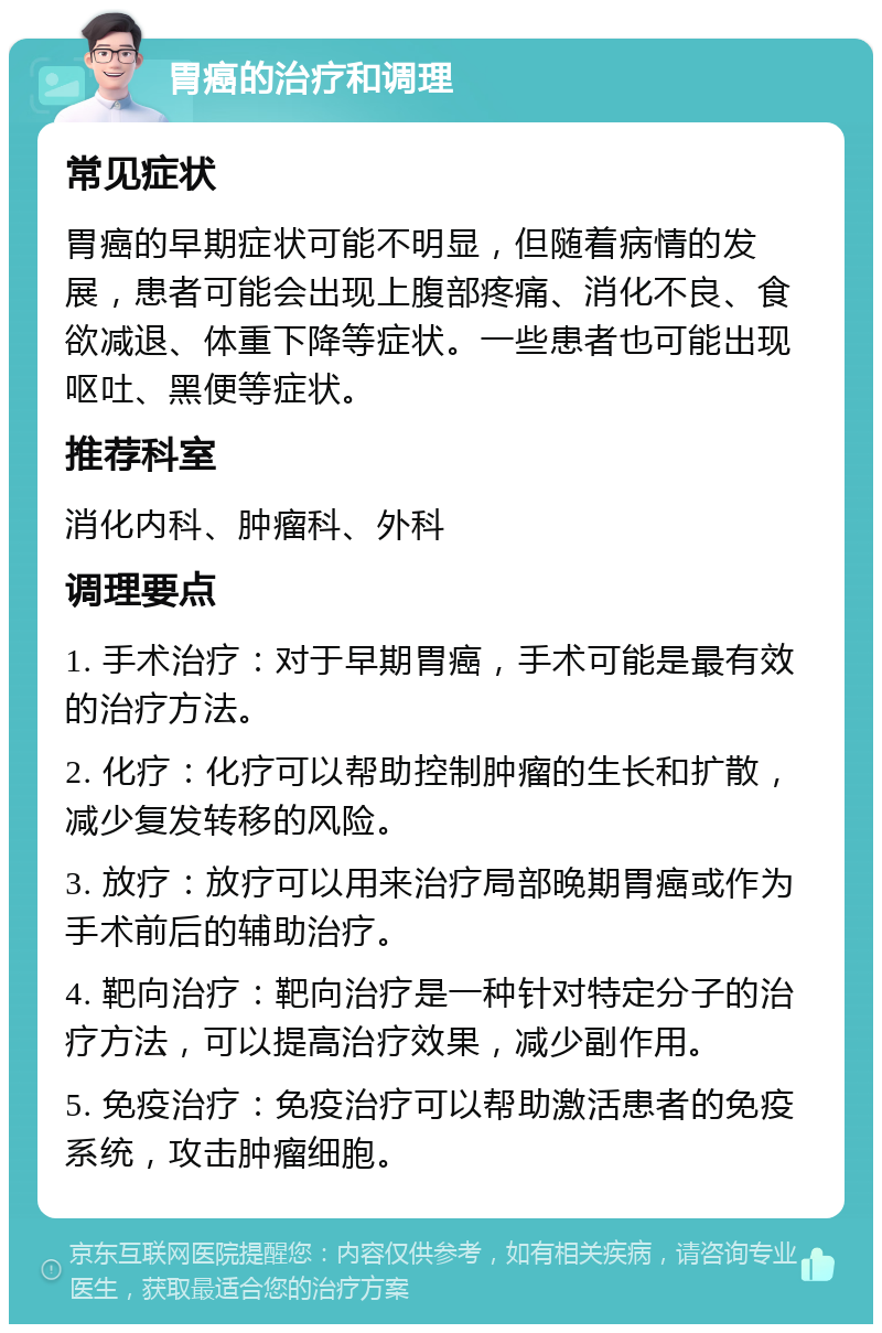 胃癌的治疗和调理 常见症状 胃癌的早期症状可能不明显，但随着病情的发展，患者可能会出现上腹部疼痛、消化不良、食欲减退、体重下降等症状。一些患者也可能出现呕吐、黑便等症状。 推荐科室 消化内科、肿瘤科、外科 调理要点 1. 手术治疗：对于早期胃癌，手术可能是最有效的治疗方法。 2. 化疗：化疗可以帮助控制肿瘤的生长和扩散，减少复发转移的风险。 3. 放疗：放疗可以用来治疗局部晚期胃癌或作为手术前后的辅助治疗。 4. 靶向治疗：靶向治疗是一种针对特定分子的治疗方法，可以提高治疗效果，减少副作用。 5. 免疫治疗：免疫治疗可以帮助激活患者的免疫系统，攻击肿瘤细胞。