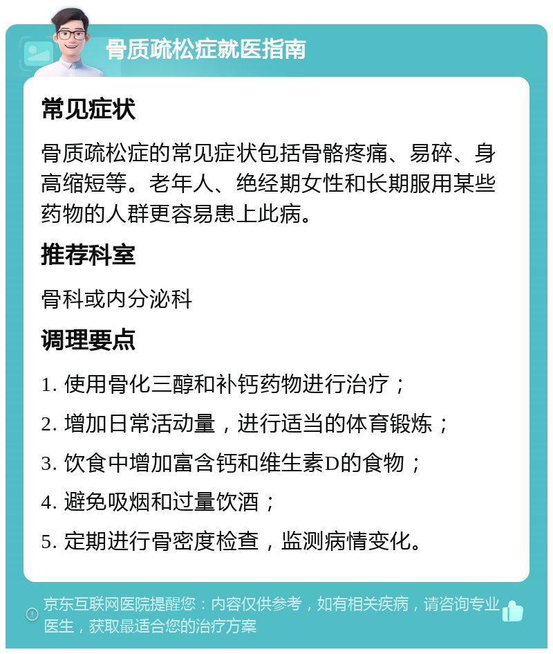 骨质疏松症就医指南 常见症状 骨质疏松症的常见症状包括骨骼疼痛、易碎、身高缩短等。老年人、绝经期女性和长期服用某些药物的人群更容易患上此病。 推荐科室 骨科或内分泌科 调理要点 1. 使用骨化三醇和补钙药物进行治疗； 2. 增加日常活动量，进行适当的体育锻炼； 3. 饮食中增加富含钙和维生素D的食物； 4. 避免吸烟和过量饮酒； 5. 定期进行骨密度检查，监测病情变化。