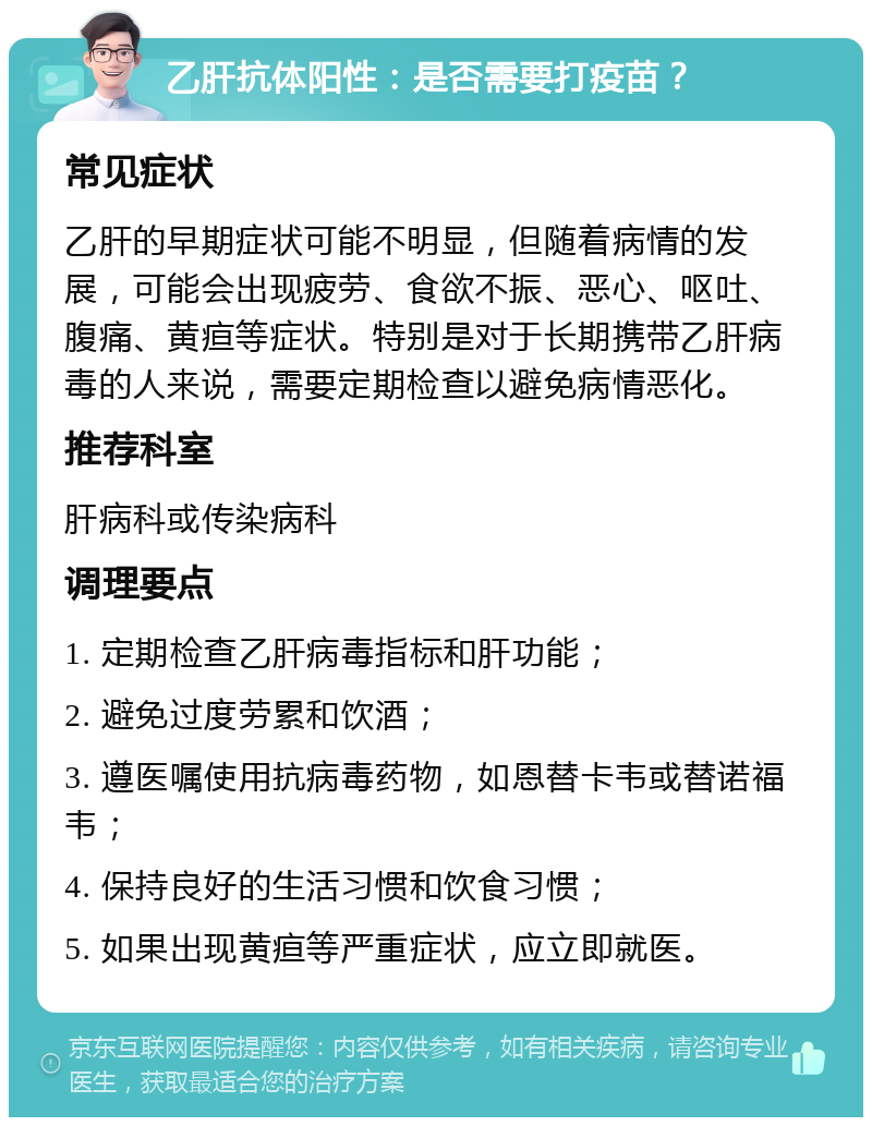 乙肝抗体阳性：是否需要打疫苗？ 常见症状 乙肝的早期症状可能不明显，但随着病情的发展，可能会出现疲劳、食欲不振、恶心、呕吐、腹痛、黄疸等症状。特别是对于长期携带乙肝病毒的人来说，需要定期检查以避免病情恶化。 推荐科室 肝病科或传染病科 调理要点 1. 定期检查乙肝病毒指标和肝功能； 2. 避免过度劳累和饮酒； 3. 遵医嘱使用抗病毒药物，如恩替卡韦或替诺福韦； 4. 保持良好的生活习惯和饮食习惯； 5. 如果出现黄疸等严重症状，应立即就医。