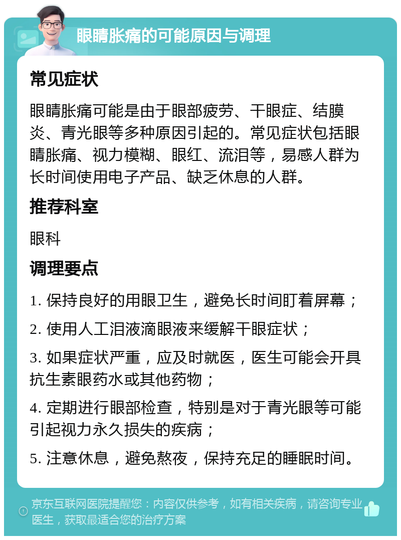 眼睛胀痛的可能原因与调理 常见症状 眼睛胀痛可能是由于眼部疲劳、干眼症、结膜炎、青光眼等多种原因引起的。常见症状包括眼睛胀痛、视力模糊、眼红、流泪等，易感人群为长时间使用电子产品、缺乏休息的人群。 推荐科室 眼科 调理要点 1. 保持良好的用眼卫生，避免长时间盯着屏幕； 2. 使用人工泪液滴眼液来缓解干眼症状； 3. 如果症状严重，应及时就医，医生可能会开具抗生素眼药水或其他药物； 4. 定期进行眼部检查，特别是对于青光眼等可能引起视力永久损失的疾病； 5. 注意休息，避免熬夜，保持充足的睡眠时间。