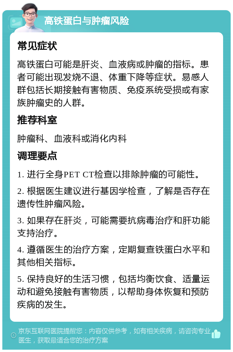 高铁蛋白与肿瘤风险 常见症状 高铁蛋白可能是肝炎、血液病或肿瘤的指标。患者可能出现发烧不退、体重下降等症状。易感人群包括长期接触有害物质、免疫系统受损或有家族肿瘤史的人群。 推荐科室 肿瘤科、血液科或消化内科 调理要点 1. 进行全身PET CT检查以排除肿瘤的可能性。 2. 根据医生建议进行基因学检查，了解是否存在遗传性肿瘤风险。 3. 如果存在肝炎，可能需要抗病毒治疗和肝功能支持治疗。 4. 遵循医生的治疗方案，定期复查铁蛋白水平和其他相关指标。 5. 保持良好的生活习惯，包括均衡饮食、适量运动和避免接触有害物质，以帮助身体恢复和预防疾病的发生。