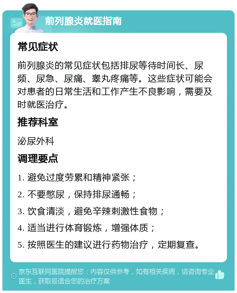 前列腺炎就医指南 常见症状 前列腺炎的常见症状包括排尿等待时间长、尿频、尿急、尿痛、睾丸疼痛等。这些症状可能会对患者的日常生活和工作产生不良影响，需要及时就医治疗。 推荐科室 泌尿外科 调理要点 1. 避免过度劳累和精神紧张； 2. 不要憋尿，保持排尿通畅； 3. 饮食清淡，避免辛辣刺激性食物； 4. 适当进行体育锻炼，增强体质； 5. 按照医生的建议进行药物治疗，定期复查。