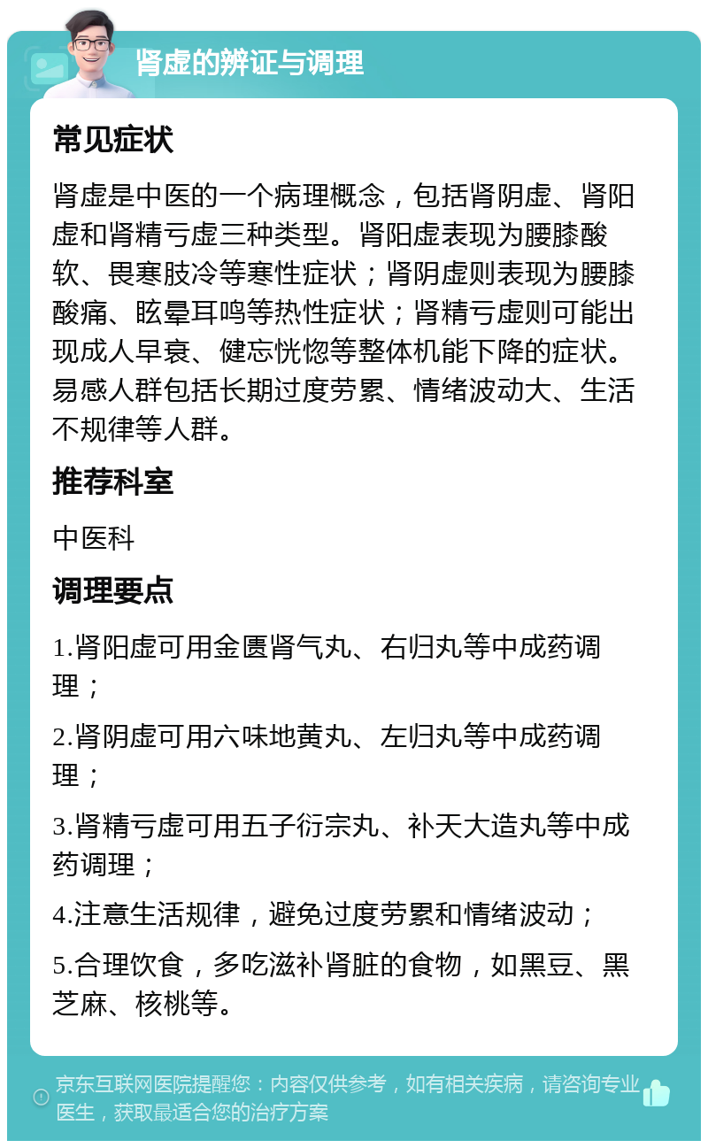 肾虚的辨证与调理 常见症状 肾虚是中医的一个病理概念，包括肾阴虚、肾阳虚和肾精亏虚三种类型。肾阳虚表现为腰膝酸软、畏寒肢冷等寒性症状；肾阴虚则表现为腰膝酸痛、眩晕耳鸣等热性症状；肾精亏虚则可能出现成人早衰、健忘恍惚等整体机能下降的症状。易感人群包括长期过度劳累、情绪波动大、生活不规律等人群。 推荐科室 中医科 调理要点 1.肾阳虚可用金匮肾气丸、右归丸等中成药调理； 2.肾阴虚可用六味地黄丸、左归丸等中成药调理； 3.肾精亏虚可用五子衍宗丸、补天大造丸等中成药调理； 4.注意生活规律，避免过度劳累和情绪波动； 5.合理饮食，多吃滋补肾脏的食物，如黑豆、黑芝麻、核桃等。