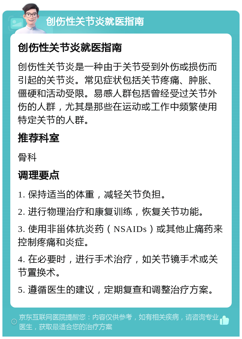 创伤性关节炎就医指南 创伤性关节炎就医指南 创伤性关节炎是一种由于关节受到外伤或损伤而引起的关节炎。常见症状包括关节疼痛、肿胀、僵硬和活动受限。易感人群包括曾经受过关节外伤的人群，尤其是那些在运动或工作中频繁使用特定关节的人群。 推荐科室 骨科 调理要点 1. 保持适当的体重，减轻关节负担。 2. 进行物理治疗和康复训练，恢复关节功能。 3. 使用非甾体抗炎药（NSAIDs）或其他止痛药来控制疼痛和炎症。 4. 在必要时，进行手术治疗，如关节镜手术或关节置换术。 5. 遵循医生的建议，定期复查和调整治疗方案。