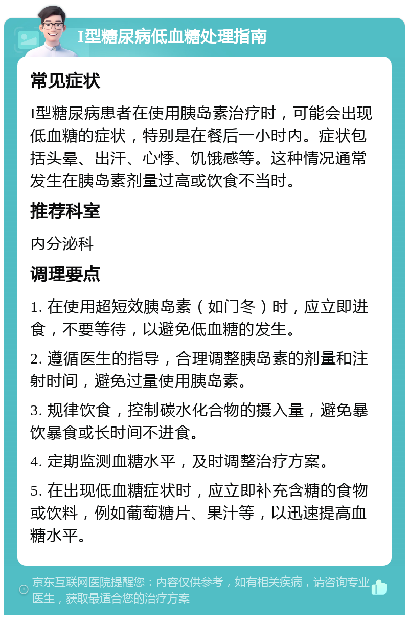 I型糖尿病低血糖处理指南 常见症状 I型糖尿病患者在使用胰岛素治疗时，可能会出现低血糖的症状，特别是在餐后一小时内。症状包括头晕、出汗、心悸、饥饿感等。这种情况通常发生在胰岛素剂量过高或饮食不当时。 推荐科室 内分泌科 调理要点 1. 在使用超短效胰岛素（如门冬）时，应立即进食，不要等待，以避免低血糖的发生。 2. 遵循医生的指导，合理调整胰岛素的剂量和注射时间，避免过量使用胰岛素。 3. 规律饮食，控制碳水化合物的摄入量，避免暴饮暴食或长时间不进食。 4. 定期监测血糖水平，及时调整治疗方案。 5. 在出现低血糖症状时，应立即补充含糖的食物或饮料，例如葡萄糖片、果汁等，以迅速提高血糖水平。