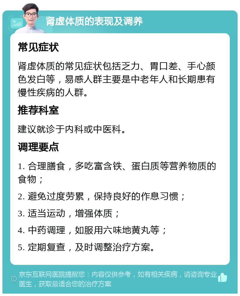 肾虚体质的表现及调养 常见症状 肾虚体质的常见症状包括乏力、胃口差、手心颜色发白等，易感人群主要是中老年人和长期患有慢性疾病的人群。 推荐科室 建议就诊于内科或中医科。 调理要点 1. 合理膳食，多吃富含铁、蛋白质等营养物质的食物； 2. 避免过度劳累，保持良好的作息习惯； 3. 适当运动，增强体质； 4. 中药调理，如服用六味地黄丸等； 5. 定期复查，及时调整治疗方案。