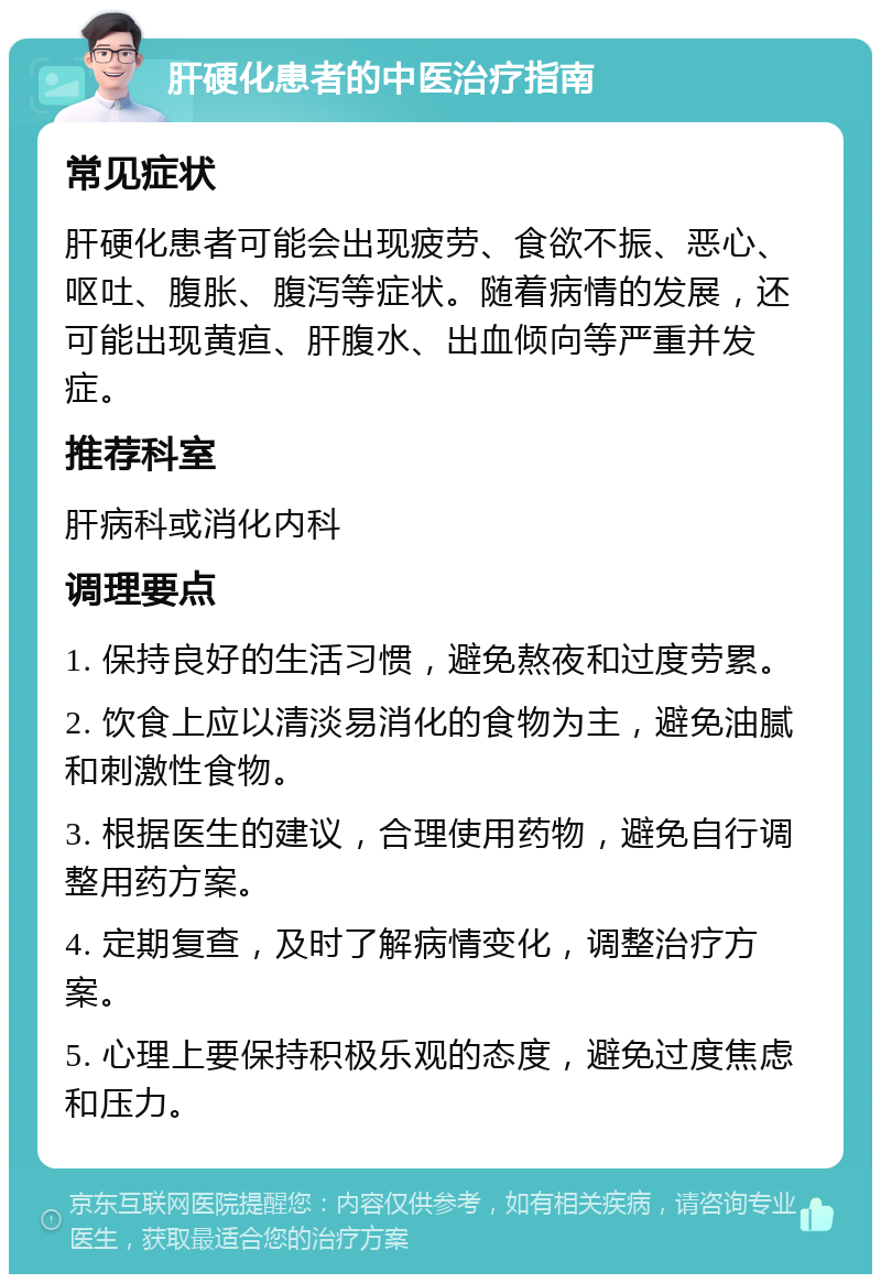 肝硬化患者的中医治疗指南 常见症状 肝硬化患者可能会出现疲劳、食欲不振、恶心、呕吐、腹胀、腹泻等症状。随着病情的发展，还可能出现黄疸、肝腹水、出血倾向等严重并发症。 推荐科室 肝病科或消化内科 调理要点 1. 保持良好的生活习惯，避免熬夜和过度劳累。 2. 饮食上应以清淡易消化的食物为主，避免油腻和刺激性食物。 3. 根据医生的建议，合理使用药物，避免自行调整用药方案。 4. 定期复查，及时了解病情变化，调整治疗方案。 5. 心理上要保持积极乐观的态度，避免过度焦虑和压力。