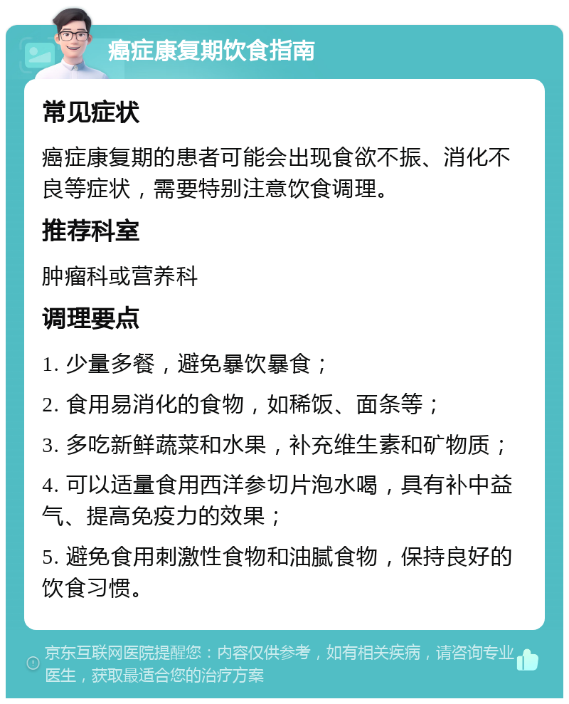 癌症康复期饮食指南 常见症状 癌症康复期的患者可能会出现食欲不振、消化不良等症状，需要特别注意饮食调理。 推荐科室 肿瘤科或营养科 调理要点 1. 少量多餐，避免暴饮暴食； 2. 食用易消化的食物，如稀饭、面条等； 3. 多吃新鲜蔬菜和水果，补充维生素和矿物质； 4. 可以适量食用西洋参切片泡水喝，具有补中益气、提高免疫力的效果； 5. 避免食用刺激性食物和油腻食物，保持良好的饮食习惯。