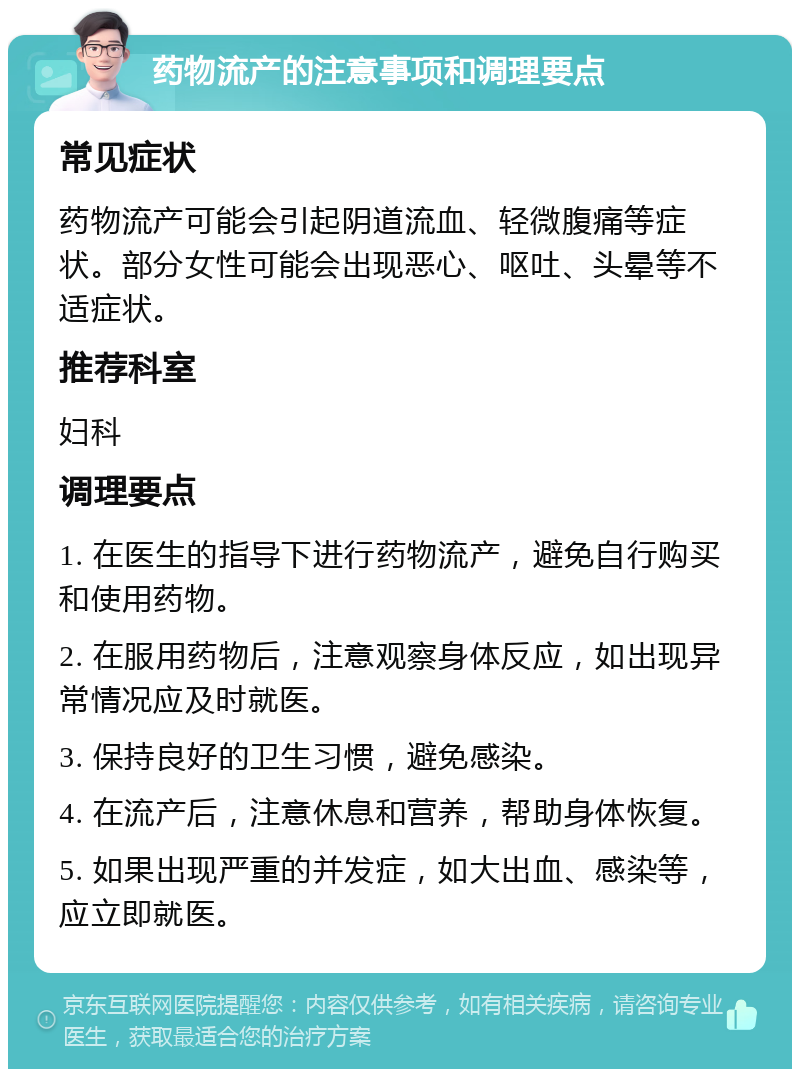 药物流产的注意事项和调理要点 常见症状 药物流产可能会引起阴道流血、轻微腹痛等症状。部分女性可能会出现恶心、呕吐、头晕等不适症状。 推荐科室 妇科 调理要点 1. 在医生的指导下进行药物流产，避免自行购买和使用药物。 2. 在服用药物后，注意观察身体反应，如出现异常情况应及时就医。 3. 保持良好的卫生习惯，避免感染。 4. 在流产后，注意休息和营养，帮助身体恢复。 5. 如果出现严重的并发症，如大出血、感染等，应立即就医。