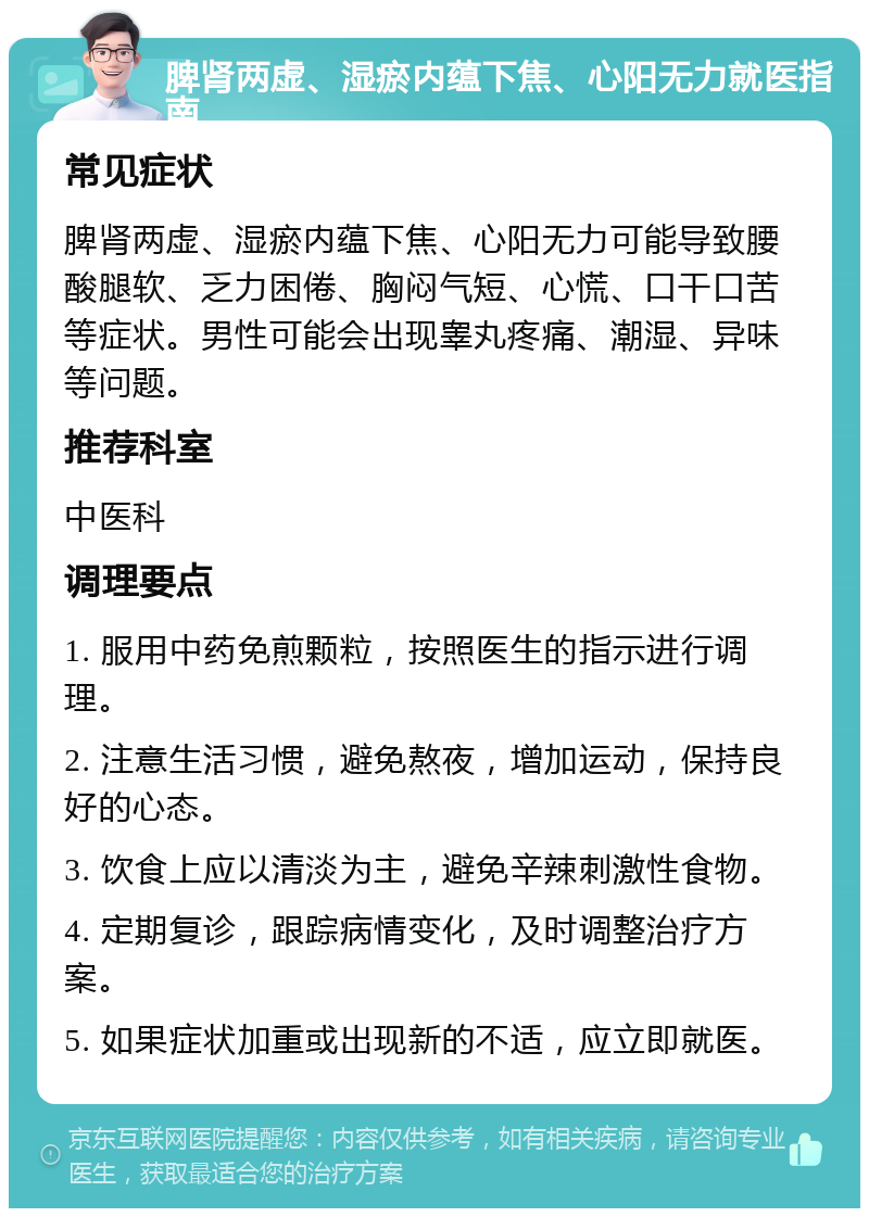 脾肾两虚、湿瘀内蕴下焦、心阳无力就医指南 常见症状 脾肾两虚、湿瘀内蕴下焦、心阳无力可能导致腰酸腿软、乏力困倦、胸闷气短、心慌、口干口苦等症状。男性可能会出现睾丸疼痛、潮湿、异味等问题。 推荐科室 中医科 调理要点 1. 服用中药免煎颗粒，按照医生的指示进行调理。 2. 注意生活习惯，避免熬夜，增加运动，保持良好的心态。 3. 饮食上应以清淡为主，避免辛辣刺激性食物。 4. 定期复诊，跟踪病情变化，及时调整治疗方案。 5. 如果症状加重或出现新的不适，应立即就医。