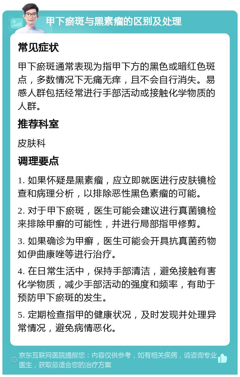 甲下瘀斑与黑素瘤的区别及处理 常见症状 甲下瘀斑通常表现为指甲下方的黑色或暗红色斑点，多数情况下无痛无痒，且不会自行消失。易感人群包括经常进行手部活动或接触化学物质的人群。 推荐科室 皮肤科 调理要点 1. 如果怀疑是黑素瘤，应立即就医进行皮肤镜检查和病理分析，以排除恶性黑色素瘤的可能。 2. 对于甲下瘀斑，医生可能会建议进行真菌镜检来排除甲癣的可能性，并进行局部指甲修剪。 3. 如果确诊为甲癣，医生可能会开具抗真菌药物如伊曲康唑等进行治疗。 4. 在日常生活中，保持手部清洁，避免接触有害化学物质，减少手部活动的强度和频率，有助于预防甲下瘀斑的发生。 5. 定期检查指甲的健康状况，及时发现并处理异常情况，避免病情恶化。