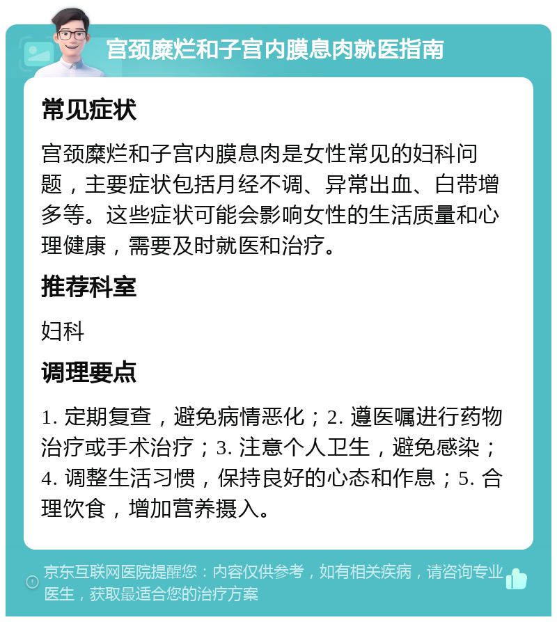 宫颈糜烂和子宫内膜息肉就医指南 常见症状 宫颈糜烂和子宫内膜息肉是女性常见的妇科问题，主要症状包括月经不调、异常出血、白带增多等。这些症状可能会影响女性的生活质量和心理健康，需要及时就医和治疗。 推荐科室 妇科 调理要点 1. 定期复查，避免病情恶化；2. 遵医嘱进行药物治疗或手术治疗；3. 注意个人卫生，避免感染；4. 调整生活习惯，保持良好的心态和作息；5. 合理饮食，增加营养摄入。