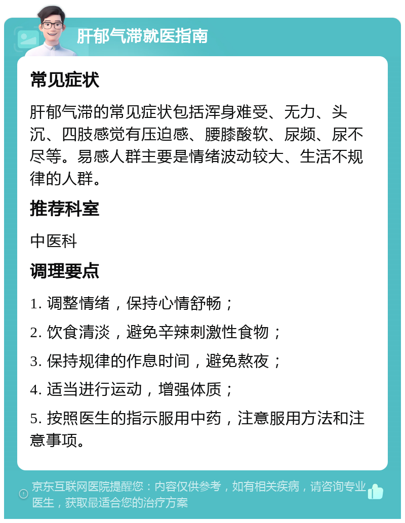 肝郁气滞就医指南 常见症状 肝郁气滞的常见症状包括浑身难受、无力、头沉、四肢感觉有压迫感、腰膝酸软、尿频、尿不尽等。易感人群主要是情绪波动较大、生活不规律的人群。 推荐科室 中医科 调理要点 1. 调整情绪，保持心情舒畅； 2. 饮食清淡，避免辛辣刺激性食物； 3. 保持规律的作息时间，避免熬夜； 4. 适当进行运动，增强体质； 5. 按照医生的指示服用中药，注意服用方法和注意事项。