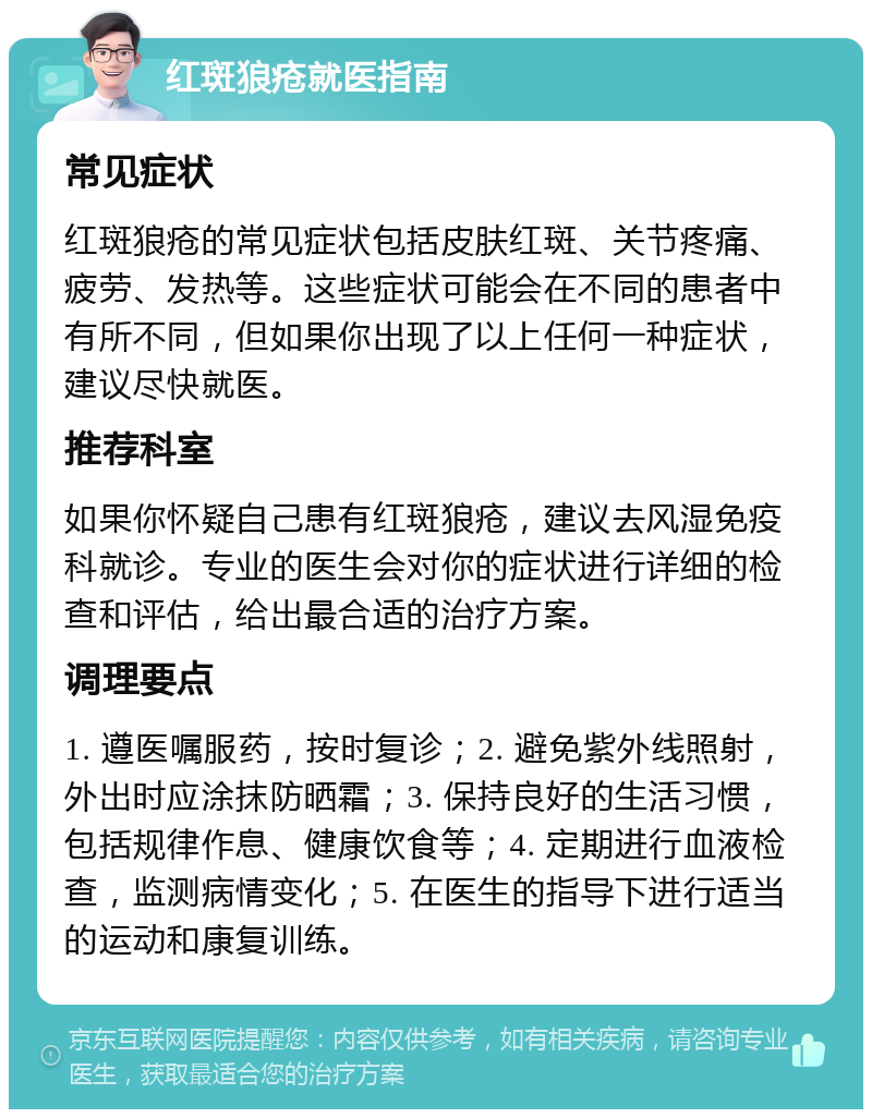 红斑狼疮就医指南 常见症状 红斑狼疮的常见症状包括皮肤红斑、关节疼痛、疲劳、发热等。这些症状可能会在不同的患者中有所不同，但如果你出现了以上任何一种症状，建议尽快就医。 推荐科室 如果你怀疑自己患有红斑狼疮，建议去风湿免疫科就诊。专业的医生会对你的症状进行详细的检查和评估，给出最合适的治疗方案。 调理要点 1. 遵医嘱服药，按时复诊；2. 避免紫外线照射，外出时应涂抹防晒霜；3. 保持良好的生活习惯，包括规律作息、健康饮食等；4. 定期进行血液检查，监测病情变化；5. 在医生的指导下进行适当的运动和康复训练。