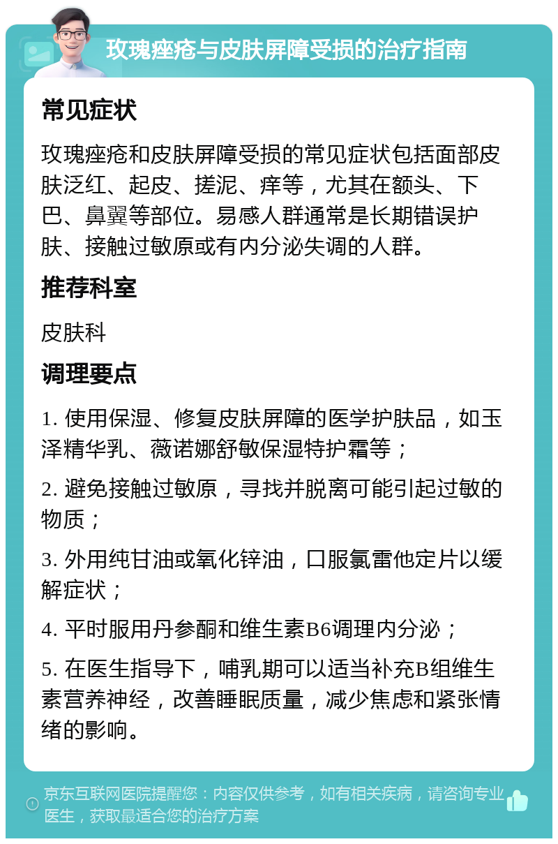 玫瑰痤疮与皮肤屏障受损的治疗指南 常见症状 玫瑰痤疮和皮肤屏障受损的常见症状包括面部皮肤泛红、起皮、搓泥、痒等，尤其在额头、下巴、鼻翼等部位。易感人群通常是长期错误护肤、接触过敏原或有内分泌失调的人群。 推荐科室 皮肤科 调理要点 1. 使用保湿、修复皮肤屏障的医学护肤品，如玉泽精华乳、薇诺娜舒敏保湿特护霜等； 2. 避免接触过敏原，寻找并脱离可能引起过敏的物质； 3. 外用纯甘油或氧化锌油，口服氯雷他定片以缓解症状； 4. 平时服用丹参酮和维生素B6调理内分泌； 5. 在医生指导下，哺乳期可以适当补充B组维生素营养神经，改善睡眠质量，减少焦虑和紧张情绪的影响。