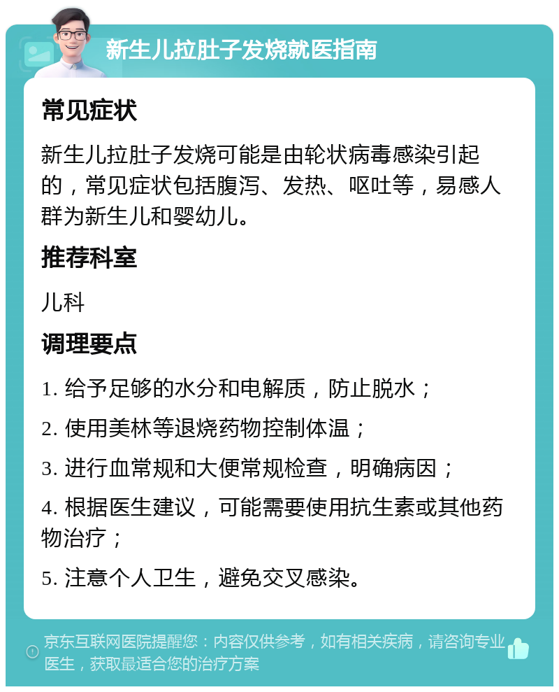 新生儿拉肚子发烧就医指南 常见症状 新生儿拉肚子发烧可能是由轮状病毒感染引起的，常见症状包括腹泻、发热、呕吐等，易感人群为新生儿和婴幼儿。 推荐科室 儿科 调理要点 1. 给予足够的水分和电解质，防止脱水； 2. 使用美林等退烧药物控制体温； 3. 进行血常规和大便常规检查，明确病因； 4. 根据医生建议，可能需要使用抗生素或其他药物治疗； 5. 注意个人卫生，避免交叉感染。